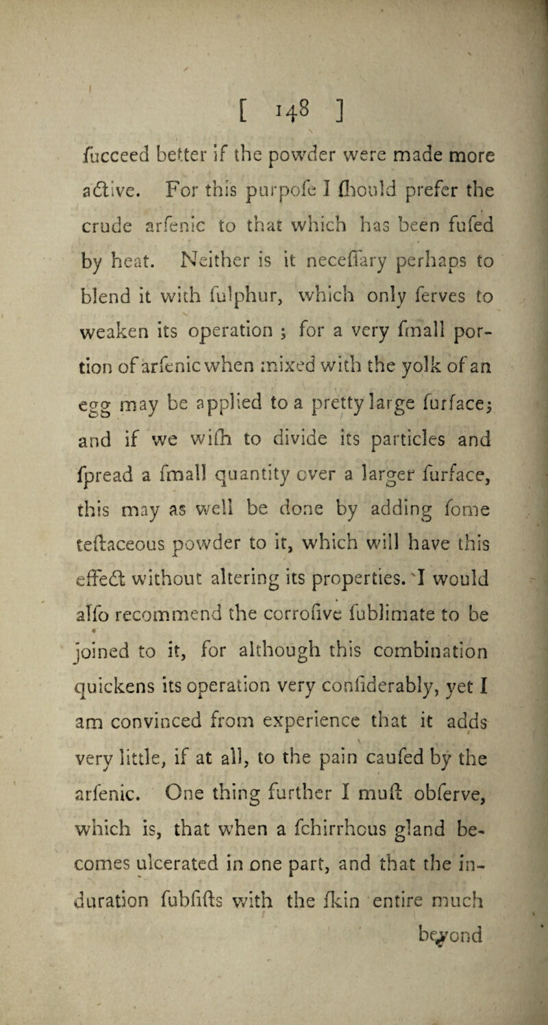 \ iucceed better if the powder were made more adtive. For this purpofe I fhould prefer the crude arfenie to that which has been fufed by heat. Neither is it neceffary perhaps to blend it with fulphur, which only ferves to weaken its operation ; for a very fmall por¬ tion of arfenie when mixed with the yolk of an egg may be applied to a pretty large furface; and if we wi(h to divide its particles and fpread a fmall quantity over a larger furface, this may as well be done by adding fome teftaceous powder to it, which will have this effedf without altering its properties.'I would alfo recommend the corrofive fublimate to be i c joined to it, for although this combination quickens its operation very confiderably, yet I am convinced from experience that it adds very little, if at all, to the pain caufed by the arfenie. One thing further I mud: obferve, which is, that when a fehirrheus gland be¬ comes ulcerated in one part, and that the in¬ duration fubfifts with the fkin entire much beyond