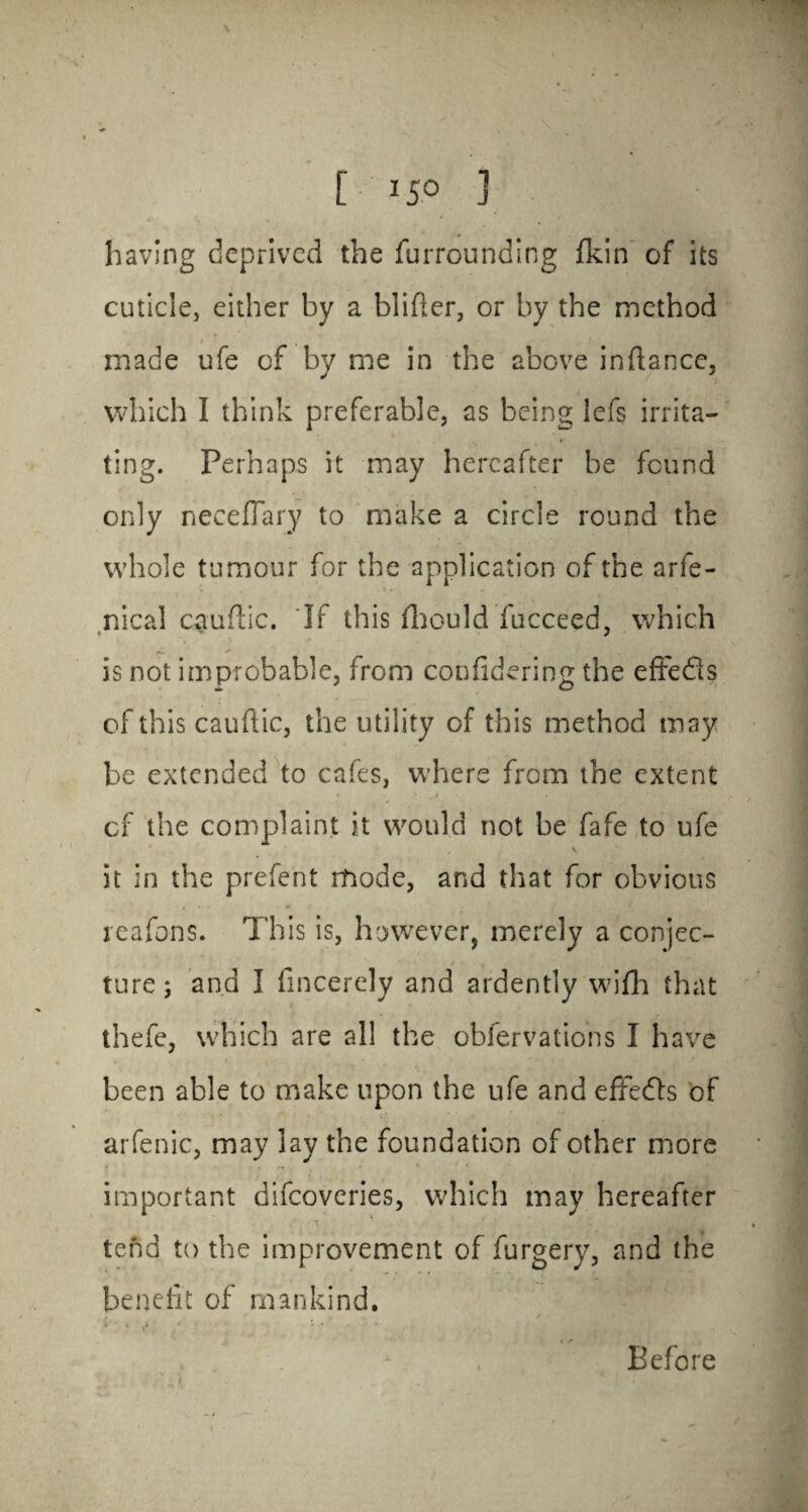 having deprived the furrounding (kin of its cuticle, either by a blifier, or by the method made ufe of by me in the above inrtancc, which I think preferable, as being lefs irrita¬ ting. Perhaps it may hereafter be found only neeeflary to make a circle round the whole tumour for the application of the arfe- nical cauftic. If this fliould fucceed, which 1 j is not improbable, from confidering the effedis of this caudic, the utility of this method may be extended to cafes, where from the extent of the complaint it would not be fafe to ufe \ it in the prefent mode, and that for obvious reafons. This is, however, merely a conjec¬ ture; and I fmcerely and ardently wifh that thefe, which are all the oblervations I have been able to make upon the ufe and effedls of arfenic, may lay the foundation of other more important difeoveries, which may hereafter tend to the improvement of furgery, and the benefit of mankind. Before