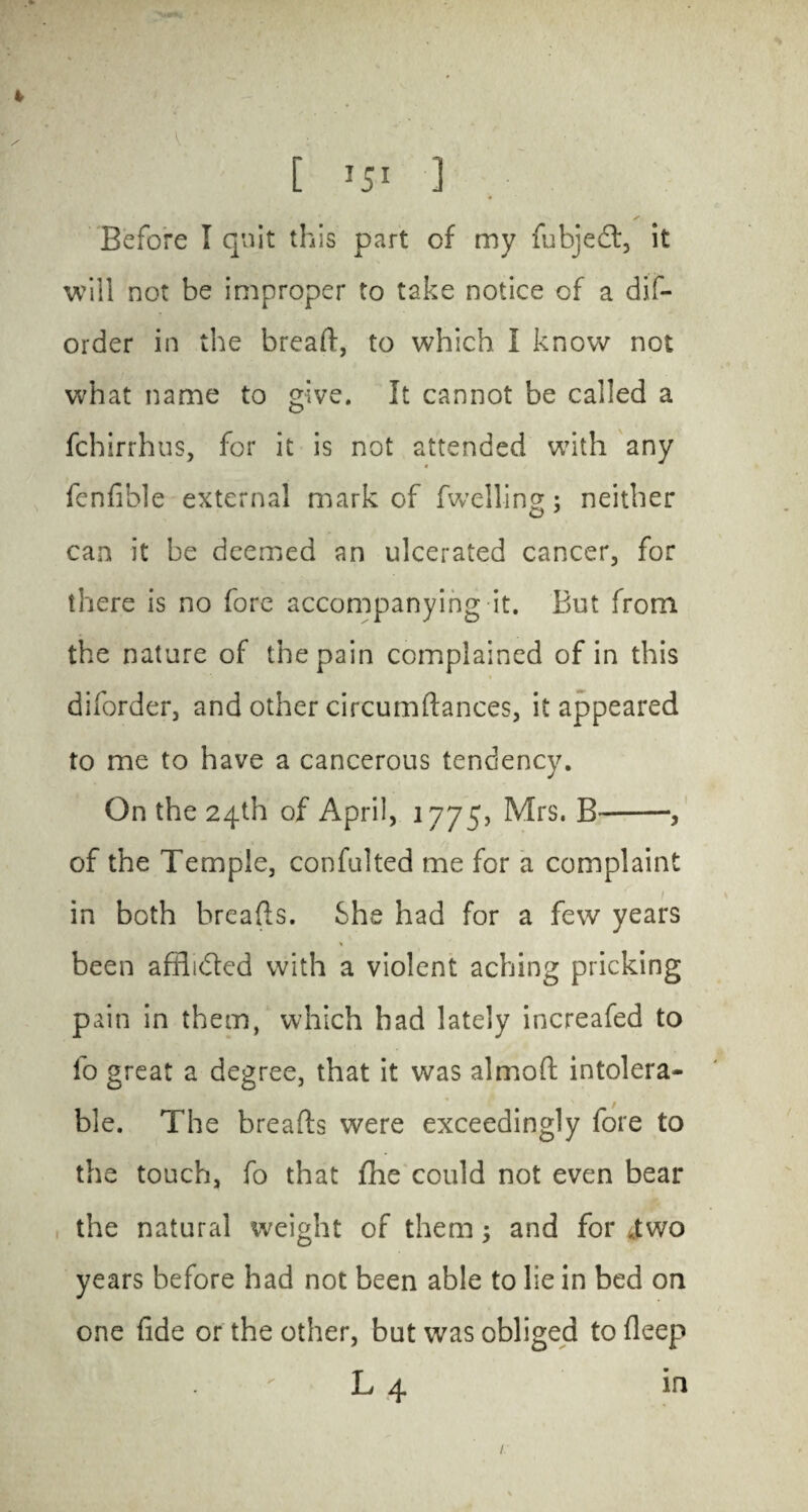 4 [ i5i 1 Before I quit this part of my fubjedt, it will not be improper to take notice of a dif- order in the bread:, to which I know not what name to give. It cannot be called a fchirrhus, for it is not attended with any fenfible external mark of dwelling; neither can it be deemed an ulcerated cancer, for there is no fore accompanying it. But from the nature of the pain complained of in this diforder, and other circumftances, it appeared to me to have a cancerous tendency. On the 24th of April, 1775, Mrs. B-, of the Temple, confulted me for a complaint in both breads. She had for a few years been afdidted with a violent aching pricking pain in them, which had lately increafed to fo great a degree, that it was almod intolera¬ ble. The breads were exceedingly fore to the touch, fo that fhe could not even bear the natural weight of them; and for .two years before had not been able to lie in bed on one fide or the other, but was obliged to deep L 4 in