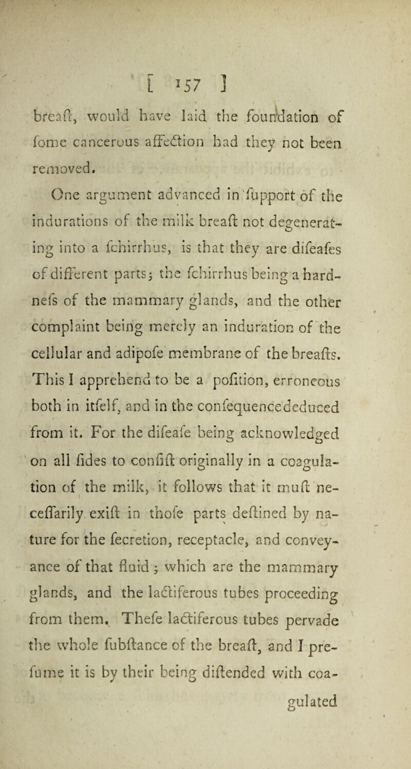 breafc, would have laid the foundation of fame cancerous affcdion had they not been removed. One argument advanced in fupport of the indurations of the milk bread not degenerat¬ ing into a fchirrhus, is that they are difeafes of different parts 5 the fchirrhus being a hard- nefs of the mammary glands, and the other complaint being merely an induration of the cellular and adipofe membrane of the breads. This I apprehend to he a pofition, erroneous both in itfelf, and in the confequencededuced from it. For the difeafe being acknowledged on all fides to confid originally in a coagula¬ tion of the milk, it follows that it mud ne- ceflarily exid in thofe parts dedined by na¬ ture for the fecretion, receptacle, and convey¬ ance of that fluid 3 which are the mammary glands, and the lactiferous tubes proceeding from them. Thefe lactiferous tubes pervade the whole fubdance of the bread, and I pre- fame it is by their being didended with coa¬ gulated