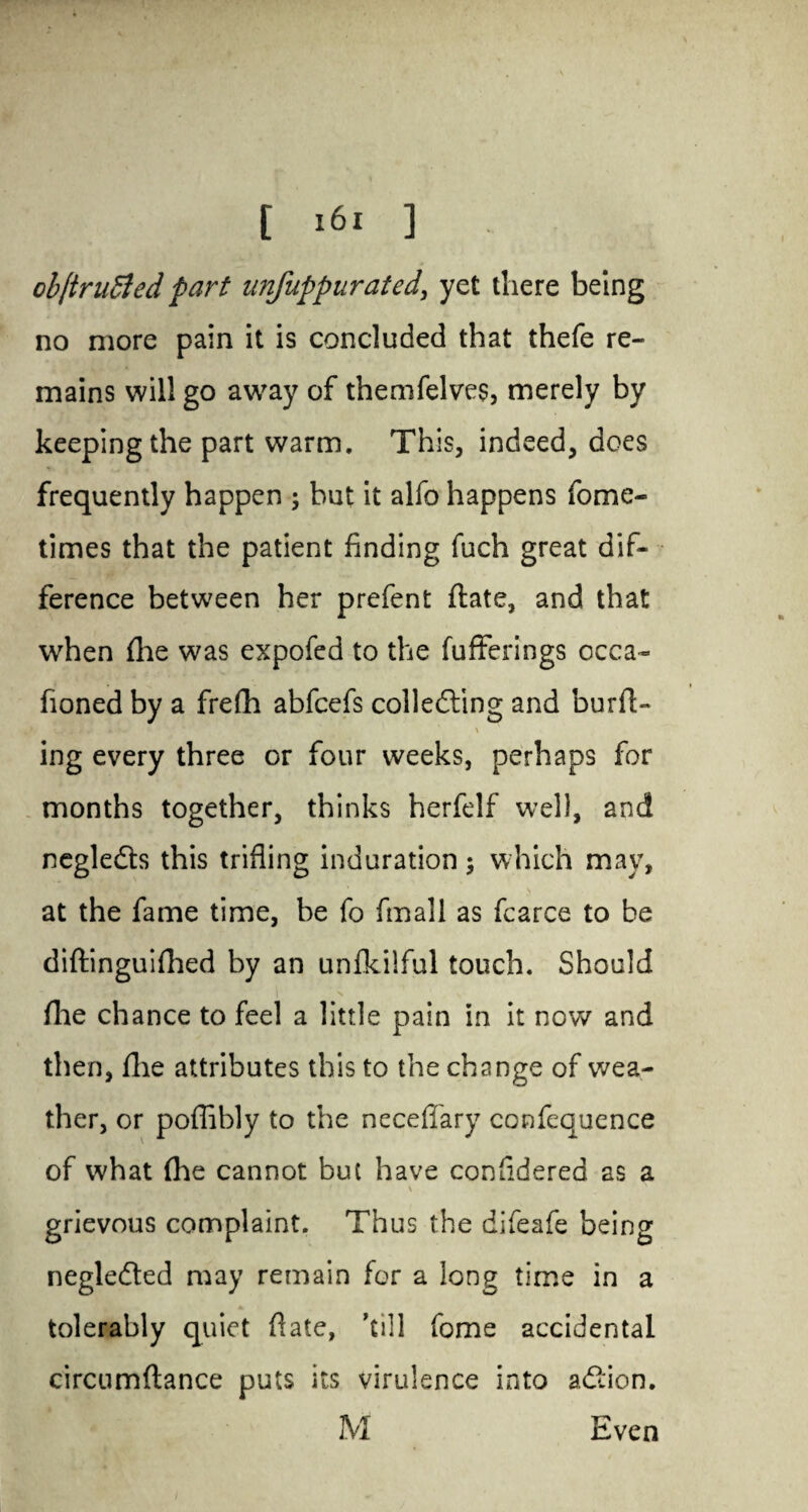 cb[tru£led part unfuppurated, yet there being no more pain it is concluded that thefe re¬ mains will go away of themfelves, merely by keeping the part warm. This, indeed, does frequently happen ; but it alfo happens fome- times that the patient finding fuch great dif¬ ference between her prefent ftate, and that when flae was expofed to the fufferings ccca- fioned by a frefh abfcefs colledting and burft- ing every three or four weeks, perhaps for months together, thinks herfelf well, and negledts this trifling induration ; which may, at the fame time, be fo (mail as fcarce to be diftinguifhed by an unfkilful touch. Should file chance to feel a little pain in it now and then, flie attributes this to the change of wea¬ ther, or poflibly to the neceflary confequence of what (he cannot but have confidered as a \ grievous complaint. Thus the difeafe being negle&ed may remain for a long time in a tolerably quiet flate, ’till fome accidental circumftance puts its virulence into afiion. M Even