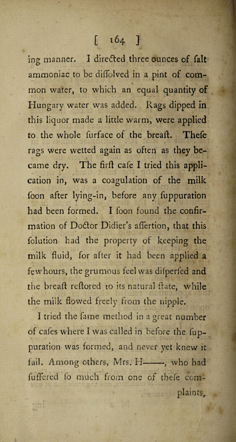 ing manner. I directed three ounces of fait ammoniac to be diilolved in a pint of com¬ mon water, to which an equal quantity of Hungary water was added. Rags dipped in . •» ■ ■* this liquor made a little warm, were applied to the whole furface of the bread. Thefe rags were wetted again as often as they be¬ came dry. The fird cafe I tried this appli- cation in, was a coagulation of the milk foon after lying-in, before any fuppuration had been formed. I foon found the confir¬ mation of Dodlor Didier’s afTertion, that this folution had the property of keeping the i - milk fluid, for after it had been applied a fewhours, the grumous feel was difperfed and the bread redored to its natural date, while the milk flowed freely from the nipple. I tried the fame method in a great number of cafes where 1 was called in before the fup¬ puration was formed, and never yet knew it fail. Among others, Mrs. H-, who had differed fo much from one of thefe com¬ plaints.