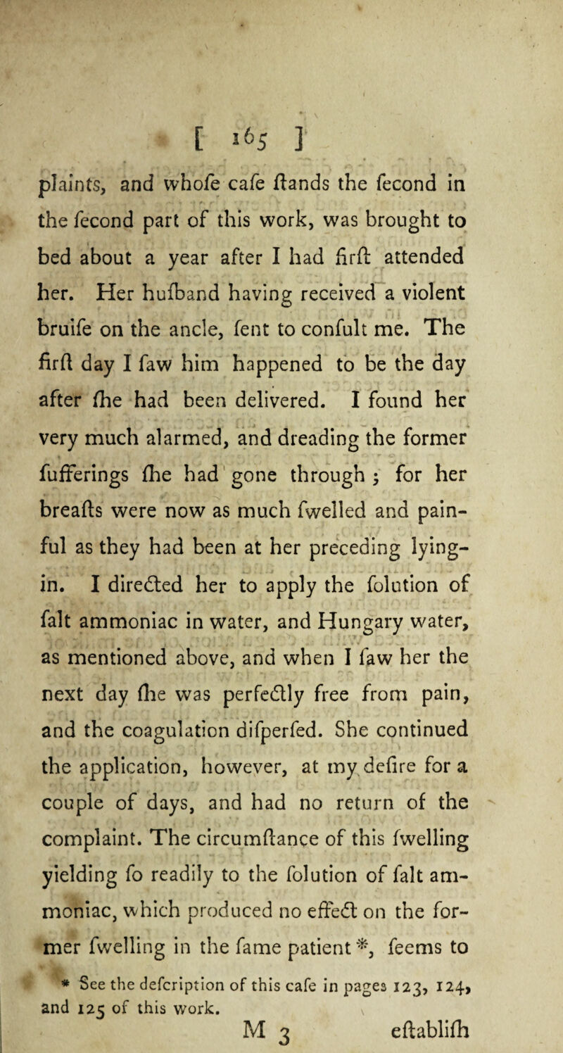 [ *65 ] plaints, and whofe cafe /lands the fecond in the fecond part of this work, was brought to bed about a year after I had firfl: attended her. Her hu/band having received a violent bruife on the ancle, fent to confult me. The firft day I faw him happened to be the day after /he had been delivered. I found her very much alarmed, and dreading the former fufferings /lie had gone through for her breads were now as much fwelled and pain¬ ful as they had been at her preceding lying- in. I diredled her to apply the folution of fait ammoniac in water, and Hungary water, as mentioned above, and when I faw her the next day /lie was perfe&ly free from pain, and the coagulation difperfed. She continued the application, however, at my defire for a couple of days, and had no return of the complaint. The circum/lance of this /welling yielding fo readily to the folution of fait am¬ moniac, which produced no effect on the for¬ mer fwelling in the fame patient*, feems to * See the description of this cafe in pages 123, 124, and 125 of this work. M 3 e/labli/h