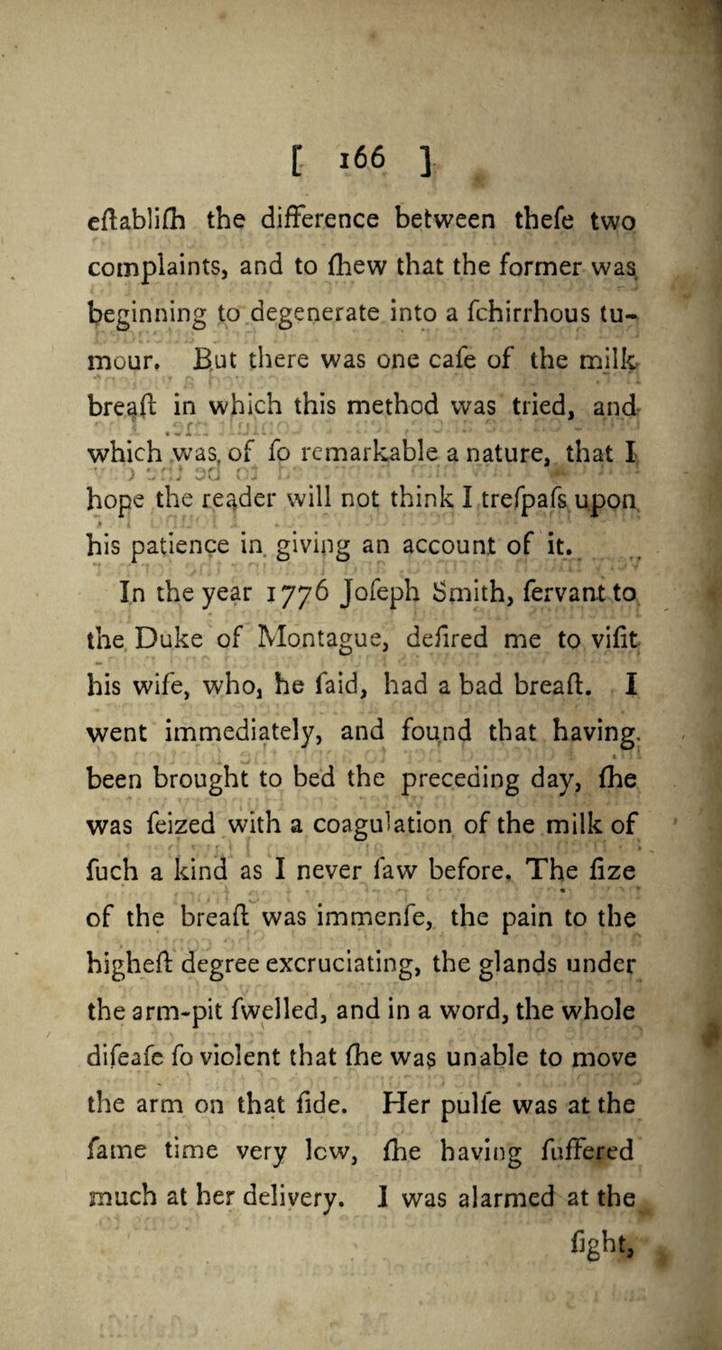 eftablifh the difference between thefe two complaints, and to fhew that the former was, beginning to degenerate into a fchirrhous tu¬ mour. But there was one cafe of the milk bread; in which this method was tried, and which was, of fo remarkable a nature, that I J W i fL J V»U U J l * hope the reader will not think I trefpafs upon his patience in giving an account of it. In the year 1776 Jofeph Smith, fervantto the Duke of Montague, defired me to vifit his wife, who, he faid, had a bad bread:. I went immediately, and found that having. f , , i \ i \ 1 1 been brought to bed the preceding day, fhe was feized with a coagulation of the milk of fuch a kind as I never faw before. The fize X * t *■ f « • > • * of the bread; was immenfe, the pain to the higheft degree excruciating, the glands under the arm-pit dwelled, and in a word, the whole difeafe fo violent that fhe was unable to move the arm on that fide. Her pulfe was at the fame time very lew, fhe having differed much at her delivery. I was alarmed at the fight.