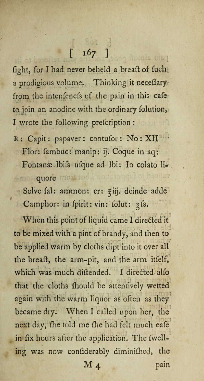 fight, for I had never beheld a bread of fuch a prodigious volume. Thinking it neceflary from the intenfenefs of the pain in this cafe to join an anodine with the ordinary folution, I wrote the following prefcription: R: Capit: papaver: contufor: No : XII Flor: fambuc: manip: ij. Coque in aq: Fontana? lbifs ufque ad Ibi: In colato li- quore Solve fal: ammon: cr: giij. deinde adde Camphor: in fpirit: vin: folut: gfs. When this point of liquid came I directed it to be mixed with a pint of brandy, and then to be applied warm by cloths dipt into it over all the bread, the arm-pit, and the arm itfelf, which was much didended. I directed alfo that the cloths (hould be attentively wetted again with the warm liquor as often as they became dry. When I called upon her, the next day, fhe told me die had felt much eafe in fix hours after the application. The fwell- ing was now confiderably diminifhed, the M 4 pain