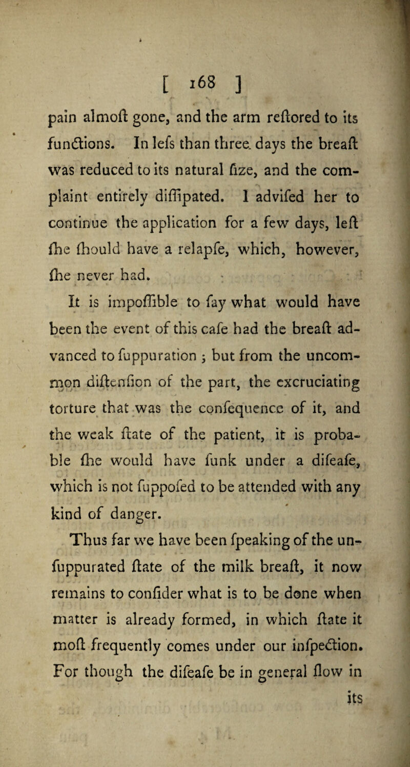 * [ >68 ] pain almoft gone, and the arm reftored to its functions. In lefs than three, days the bread was reduced to its natural fize, and the com¬ plaint entirely diffipated. 1 advifed her to continue the application for a few days, left fhe fhould have a relapfe, which, however, fhe never had. It is impoffible to fay what would have been the event of this cafe had the bread ad¬ vanced to fuppuration ; but from the uncom¬ mon diftenfion of the part, the excruciating torture that was the confequence of it, and the weak ftate of the patient, it is proba¬ ble fhe would have funk under a difeafe, •». » * ' • * / which is not fuppofed to be attended with any kind of danger. Thus far we have been fpeaking of the un- fuppurated ftate of the milk breaft, it now remains to confider what is to be done when matter is already formed, in which ftate it mod frequently comes under our infpedtion. For though the difeafe be in general flow in its