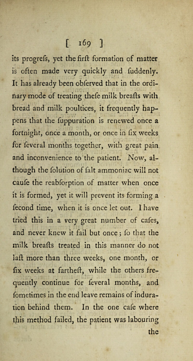 [ *69 ] its progrefs, yet the fird formation of matter is often made very quickly and fuddenly. It has already been obferved that in the ordi¬ nary mode of treating thefe milk breads with bread and milk poultices, it frequently hap¬ pens that the fuppuration is renewed once a fortnight, once a month, or once in fix weeks for feveral months together, with great pain and inconvenience to the patient. Now, al¬ though the folution of fait ammoniac will not caufe the reabforption of matter when once it is formed, yet it will prevent its forming a > fecond time, when it is once let out. I have tried this in a very great number of cafes, and never knew it fail but once; fo that the milk breads treated in this manner do not lad more than three weeks, one month, or fix weeks at farthed, while the others fre¬ quently continue for feveral months, and fometimes in the end leave remains of indura¬ tion behind them. In the one cafe where this method failed, the patient was labouring the