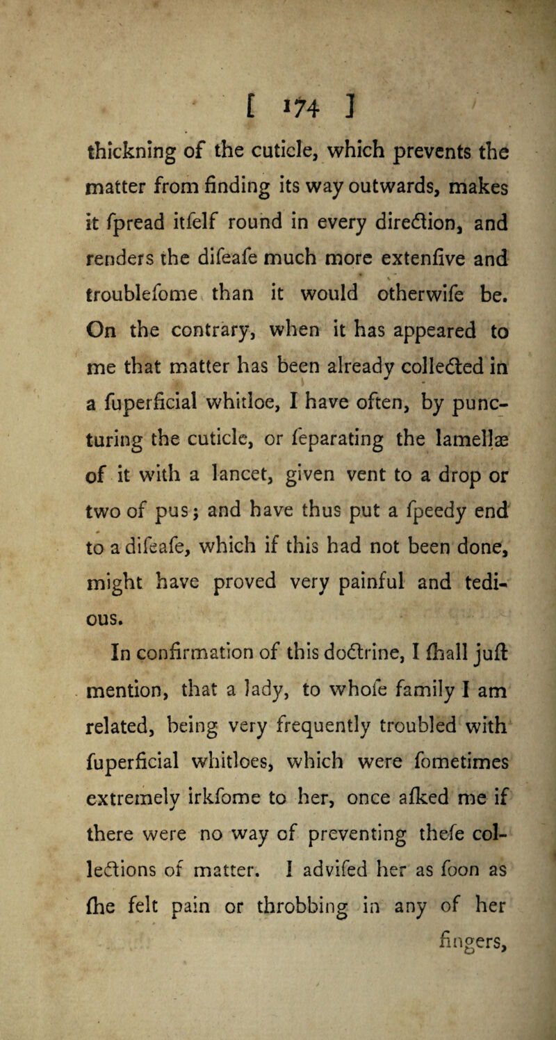 [ m J ' thickning of the cuticle, which prevents the matter from finding its way outwards, makes it fpread itfelf round in every direction, and renders the difeafe much more extenfive and w \ troublefome than it would otherwife be. On the contrary, when it has appeared to me that matter has been already collected in a fuperficial whitloe, I have often, by punc¬ turing the cuticle, or feparating the lamella? of it with a lancet, given vent to a drop or two of pus; and have thus put a fpeedy end * to a difeafe, which if this had not been done, might have proved very painful and tedi¬ ous. In confirmation of this doftrine, I (hall juft mention, that a lady, to whole family I am related, being very frequently troubled with fuperficial whitloes, which were fometimes extremely irkfome to her, once afked me if there were no way of preventing thefe col¬ lections of matter. 1 advifed her as foon as {he felt pain or throbbing in any of her fingers.