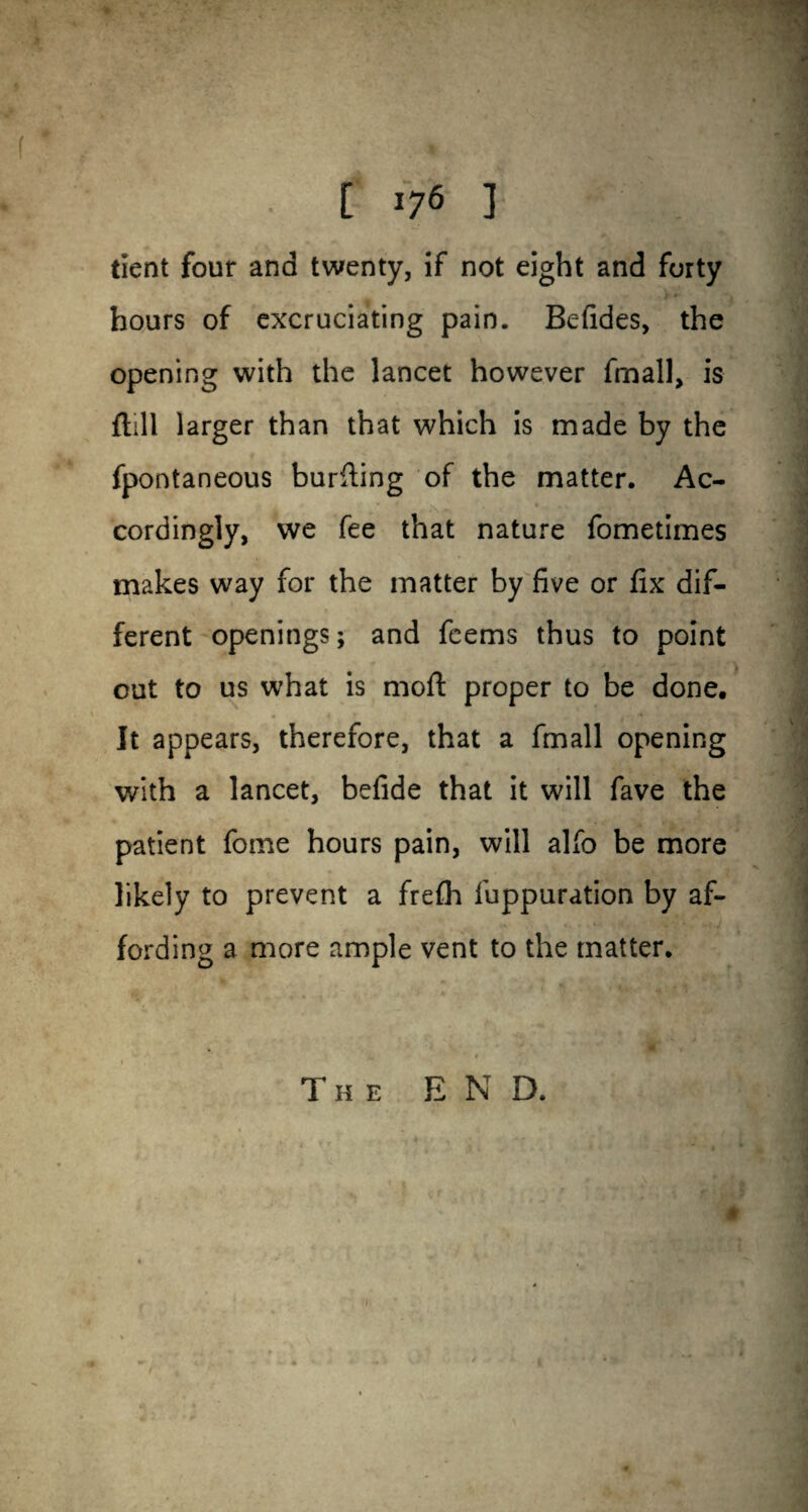 [ *76 ] tient four and twenty, if not eight and forty hours of excruciating pain. Befides, the opening with the lancet however fmall, is flill larger than that which is made by the fpontaneous burning of the matter. Ac¬ cordingly, we fee that nature fometimes makes way for the matter by five or fix dif¬ ferent openings; and feems thus to point out to us what is moft proper to be done. It appears, therefore, that a fmall opening with a lancet, befide that it will fave the patient feme hours pain, will alfo be more likely to prevent a frefli fuppuration by af¬ fording a more ample vent to the matter. The END.