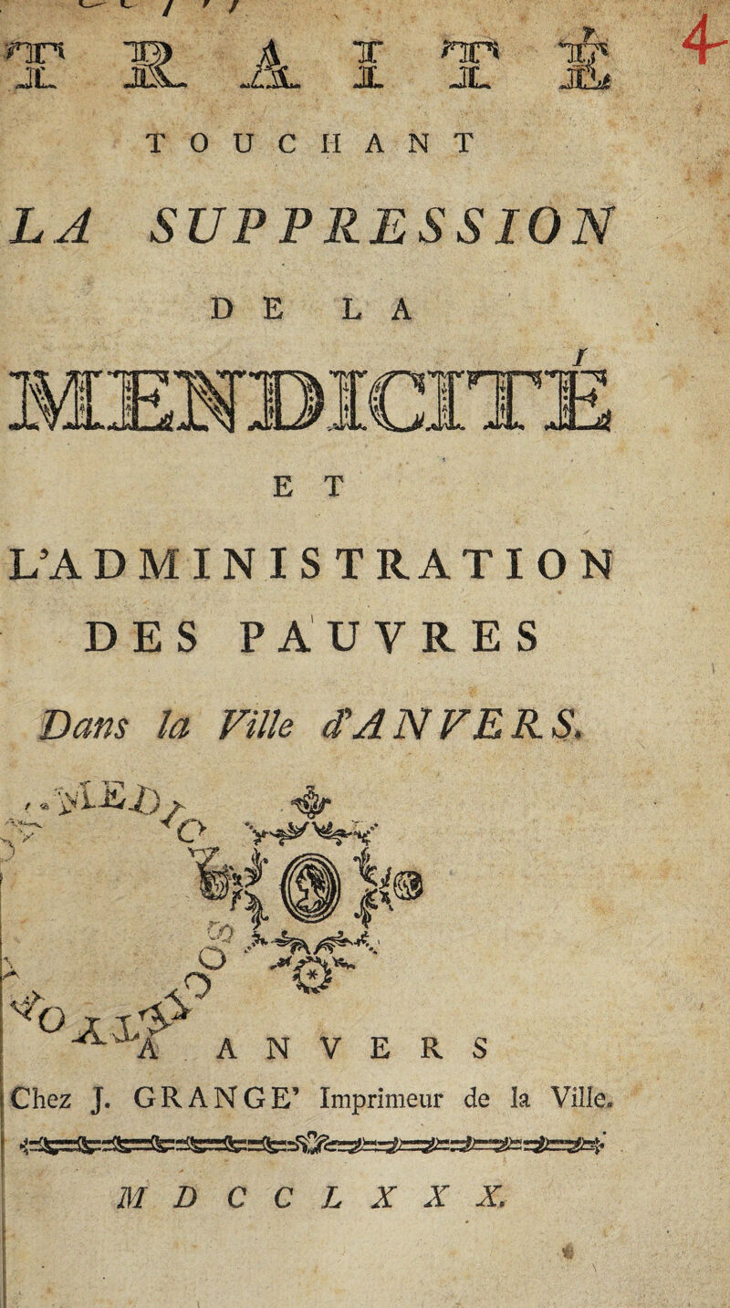 ^ / ' / nr» JL S- _A^ x nr* X JL *!& JL* T 0 U C H A N T L A? SUPPRESSION D E L A E T L’ADMINISTRATION DES PAUVRES Dans la Fille d'A N FERS» & EZ)f t « ~'H—-V V djjr çy h r: * cV •*<*r '^o j ; j ^aA ANVERS Chez J. GRANGE’ Imprimeur de la Ville. nS=3S==Si=2i=î.' M D C C L X X X.