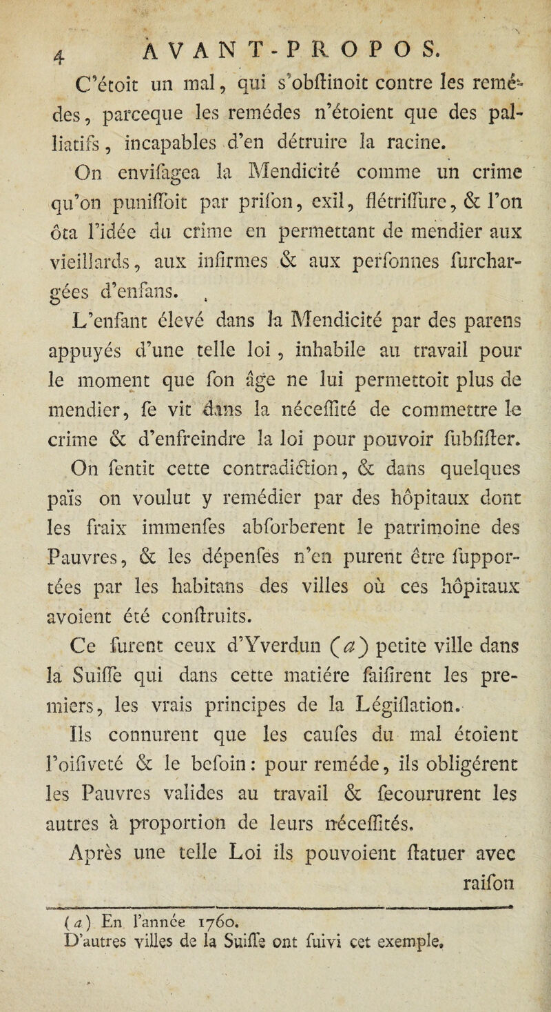 C’étoit un mal, qui s obftinoit contre les renié» des, parceque les remèdes n’étoient que des pal¬ liatifs , incapables d’en détruire la racine. On envifagea la Mendicité comme un crime qu’on punifloit par prifon, exil, flétrillüre, & l’on ôta l’idée du crime en permettant de mendier aux vieillards, aux infirmes & aux perfonnes furchar- gées d’enfans. , L’enfant élevé dans la Mendicité par des pareils appuyés d’une telle loi , inhabile au travail pour le moment que fon âge ne lui permettoit plus de mendier, fe vit dans la néceffité de commettre le crime & d’enfreindre la loi pour pouvoir fub lifter. On fentit cette c on tradition, & dans quelques pais on voulut y remédier par des hôpitaux dont les fraix immenfes abforberent le patrimoine des Pauvres, & les dépenfes n’en purent être luppor- tées par les habitans des villes où ces hôpitaux avoient été conftruits. Ce furent ceux d’Yverdun Ça') petite ville dans la SuilTe qui dans cette matière faiftrent les pre¬ miers, les vrais principes de la Légiflation. Ils connurent que les caufes du mal étoîent l’oiliveté & le befoin: pour remède, ils obligèrent les Pauvres valides au travail & recoururent les autres à proportion de leurs néceffités. Après une telle Loi ils pouvoient ftatuer avec raifon (a) En l’année 1760. D’autres villes de la SuilTe ont fuivi cet exemple.