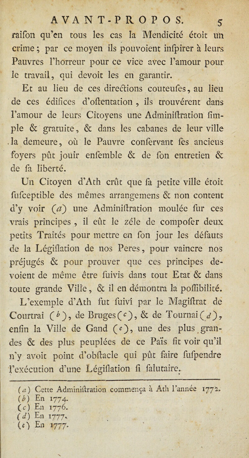 raifon qu’en tous les cas la Mendicité étoit un crime ; par ce moyen ils pouvoient infpirer à leurs Pauvres l’horreur pour ce vice avec l’amour pour le travail, qui devoit les en garantir. Et au lieu de ces directions couteufes, au lieu de ces édifices d’oftentation , ils trouvèrent dans Famour de leurs Citoyens une À dm in i fixation fim- ple & gratuite, & dans les cabanes de leur ville . la demeure, où le Pauvre confervant fies anciens foyers pût jouir enfemble & de fon entretien & de fa liberté. Un Citoyen d’Ath crût que fa petite ville étoit fufceptible des mêmes arrangemens & non content d’y voir Ça) une Adminifixation moulée fur ces vrais principes , il eût le zélé de compofer deux petits Traités pour mettre en fon jour les défauts de la Légiflation de nos Peres, pour vaincre nos préjugés & pour prouver que ces principes dé¬ voient de même être fuivis dans tout Etat & dans toute grande Ville, & il en démontra la poflîbîlité. L’exemple d’Ath fut fuivi par le Magifixat de Courtrai Ç h ), de Bruges Çc), & de Tournai Ç d), enfin la Ville de Gand une des plus gran¬ des & des plus peuplées de ce Pais fit voir qu’il n’y avoit point d’obflacle qui pût faire fufpendre l’exécution d’une Légiflation fi falutairer (a) Cette Adminiflration commença à Ath l’année 1772. (b) En 1774. ( c) En 1776. ( d ) En 1777* (O En 1777. N