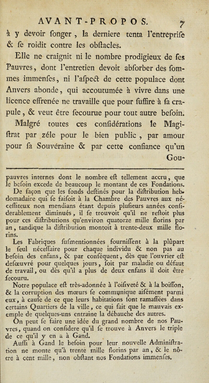 à y devoir fonger , la derniere tenta Fencreprife & Te roidit contre les oblîacles. Elle ne craignit ni le nombre prodigieux de Tes Pauvres, dont l’entretien devoit abforber des Tom¬ mes immenfes, ni Fafpeél de cette populace dont Anvers abonde, qui accoutumée à vivre dans une licence effrenée ne travaille que pour fuffire à fa cra¬ pule , & veut être fecourue pour tout autre befoin. Malgré toutes ces confidérations le Magi- ftrat par zélé pour le bien publie , par amour pour Ta Souveraine & par cette confiance qu’un G ou* pauvres internes dont le nombre eft tellement accru, que le befoin excede de beaucoup le montant de ces Fondations. De façon que les fonds deftinés pour la diftributîon heb¬ domadaire qui fe faifoit à la Chambre des Pauvres aux né- cefliteux non mendians étant depuis plufieurs années confi- derablement diminués, il fe trouvoit qu’il ne reftoit plus pour ces diftributions qu’environ quatorze mille florins par an, tandique la diflribution montoit à trente-deux mille flo¬ rins. Les Fabriques fufmentionnées fourniflent à la plupart le feul néceflaire pour chaque individu & non pas au befoin des enfans, & par conféquent, dès que l’ouvrier eft defœuvré pour quelques jours, foit par maladie ou défaut de travail, ou dès qu’il a plus de deux enfans il doit être fecouru. Notre populace efl: très-adonnée à l’oifiveté & à la boiflbn, & la corruption des mœurs fe communique aifément parmi eux, à caufe de ce que leurs habitations font ramaflees dans certains Quartiers de la ville, ce qui fait que le mauvais ex¬ emple de quelques-uns entraine la débauche des autres. On peut fe faire une idée du grand nombre de nos Pau¬ vres, quand on confidere qu’il fe trouve à Anvers le triple de ce qu’il y en a à Gand. Aufli à Gand le befoin pour leur nouvelle Adminiftra- tion ne monte qu’à trente mille florins par an, & le no-* tré à cent mille, non obflant nos Fondations immenfes.