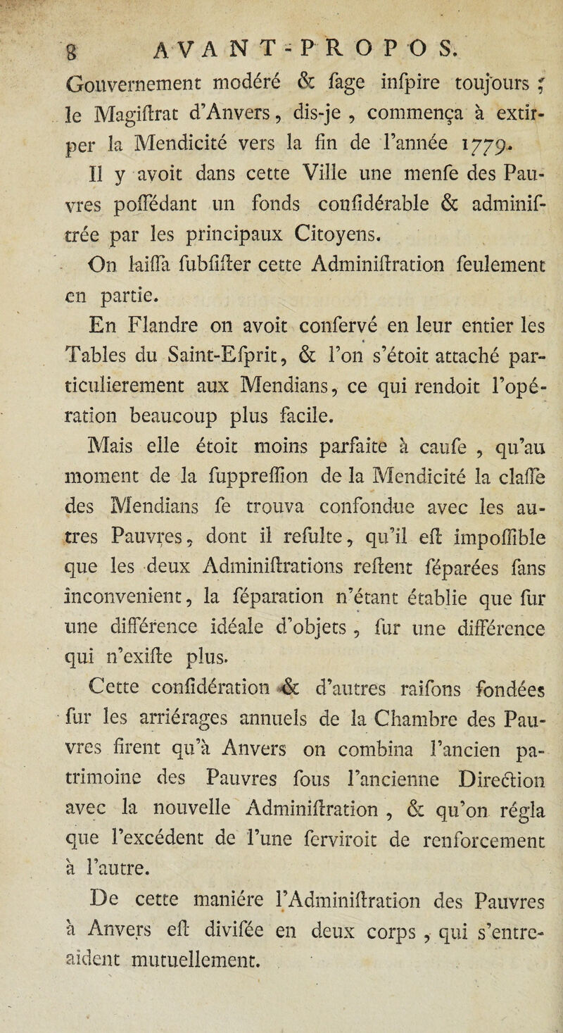 Gouvernement modéré & fage infpire toujours * ïe Magiffrat d’Anvers, dis-je , commença à extir¬ per la Mendicité vers la fin de l’année 1779. I! y avoit dans cette Ville une menfe des Pau¬ vres poiledant un fonds confidérable & adminif- trée par les principaux Citoyens. On laifla fubfiiler cette Adminiftration feulement en partie. En Flandre 011 avoit confervé en leur entier les « Tables du Saint-Efprit, & l’on s’étoit attaché par¬ ticulièrement aux Mendians, ce qui rendoit l’opé¬ ration beaucoup plus facile. Mais elle étoit moins parfaite à caufe , qu’au moment de la fupprelfion de la Mendicité la dalle des Mendians fe trouva confondue avec les au¬ tres Pauvres, dont il refuke, qu’il efl impoffible que les deux Adminilirations relient féparées fans inconvénient, la féparation n’étant établie que fur une différence idéale d’objets , fur une différence qui n’exille plus. Cette confidération & d’autres raifons fondées fur les arrérages annuels de la Chambre des Pau¬ vres firent qu’à Anvers on combina l’ancien pa¬ trimoine des Pauvres fous l’ancienne Direélion avec la nouvelle Adminillration , & qu’on régla que l’excédent de l’une ferviroit de renforcement à l’autre. De cette manière l’Adminillration des Pauvres à Anvers ell divifée en deux corps , qui s’entre- aident mutuellement.