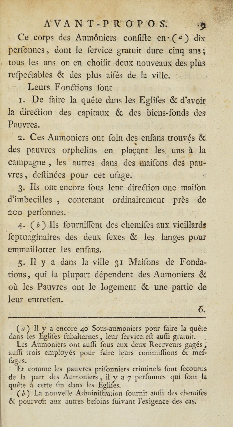 Ce corps des Aumôniers confifte en*(^) dix perfonnes, dont le fervice gratuit dure cinq ans; tous les ans on en choilit deux nouveaux des plus refpedables & des plus aifés de la ville. Leurs Fondions font 1. De faire la quête dans les Eglifes & d’avoir la diredion des capitaux & des biens-fonds des Pauvres. 2. Ces Aumôniers ont foin des enfans trouvés & des pauvres orphelins en plaçant les, uns à la campagne , les autres dans des maifons de£ pau¬ vres, deftinées pour cet ufage. 3. Ils ont encore fous leur diredion une maifon d’imbecilles , contenant ordinairement près de 200 perfonnes. 4. ( b ) Ils fourniflent des chemifes aux vieillards feptuaginaires des deux fexes & les langes pour emmaillotter les enfans. 5. Il y a dans la ville 31 Maifons de Fonda¬ tions, qui la plupart dépendent des Aumôniers & où les Pauvres ont le logement & une partie de leur entretien, 6. ( a ) Il y a encore 40 Sous-aumoniers pour faire la quête dans les Eglifes fubalternes , leur fervice eft aufli gratuit. Les Aumôniers ont auffi. fous eux deux Receveurs gagés, aufli trois employés pour faire leurs commiffions & mef- fages. Et comme les pauvres prifonniers criminels font fecourus de la part des Aumôniers , il y a 7 perfonnes qui font la quête à cette fin dans les Eglifes. ( b ) La nouvelle Adminiftration fournit auffi des chemifes ôt pourvoit aux autres befoins fuivant l’exigence des cas.