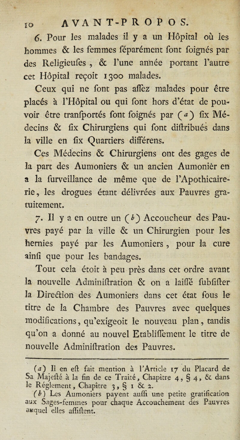 6. Pour les malades il y a un Hôpital où les hommes & les femmes féparément font foignés par des Religieufes , & l’une année portant l’autre cet Hôpital reçoit 1300 malades. Ceux qui ne font pas allez malades pour être placés à l’Hôpital ou qui font hors d’état de pou¬ voir être tranfportés font foignés par Ç a ) lîx Mé¬ decins & fix Chirurgiens qui font didribués dans la ville en lix Quartiers dilférens. Ces Médecins & Chirurgiens ont des gages de la part des Aumôniers & un ancien Aumônier en a la furveillance de même que de l’Apothicaire- rie, les drogues étant délivrées aux Pauvres gra¬ tuitement. 7. Il y a en outre un Accoucheur des Pau¬ vres payé par la ville & un Chirurgien pour les hernies payé par les Aumôniers 9 pour la cure ainli que pour les bandages. Tout cela étoit à peu près dans cet ordre avant la nouvelle Adminiftration & on a laifie fubfider la Direétion des Aumôniers dans cet état fous le titre de la Chambre des Pauvres avec quelques modifications, qu’exigeoit le nouveau plan, tandis qu’on a donné au nouvel Etâblifiement le titre de nouvelle Adminidration des Pauvres. (<0 Il en ed fait mention à T Article 17 du Placard de Sa Majedé à la fin de ce Traité, Chapitre 4, § 4, & dans le Réglement, Chapitre 3, § 1 & 2. (b) Les Aumôniers payent auffi une petite gratification aux Sages-femmes pour chaque Accouchement des Pauvres auquel elles adident.