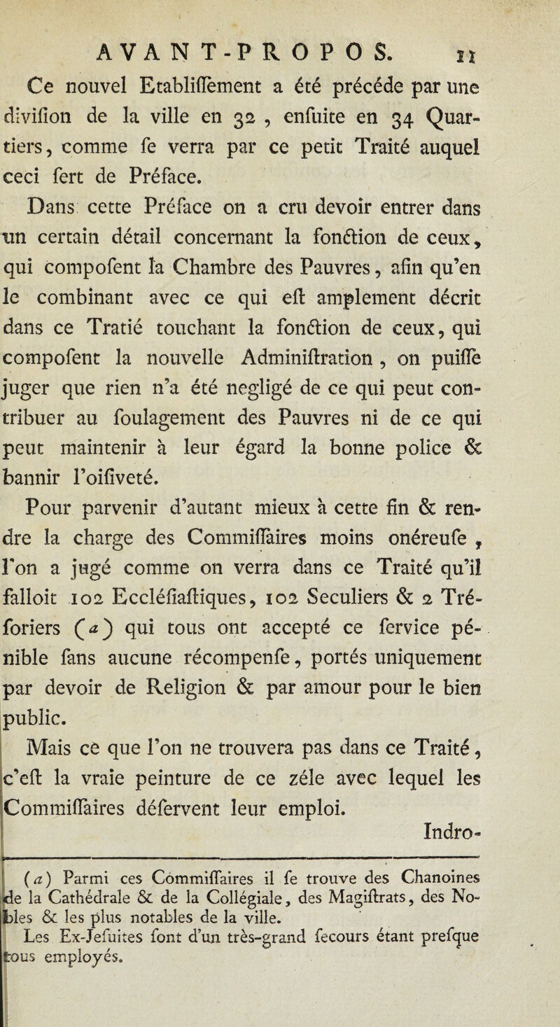 Ce nouvel Etabliflèment a été précédé par une divifion de la ville en 32 , enfuite en 34 Quar¬ tiers, comme fe verra par ce petit Traité auquel ceci fert de Préface. Dans cette Préface on a cru devoir entrer dans un certain détail concernant la fonélion de ceux, qui compofent la Chambre des Pauvres, afin qu’en le combinant avec ce qui eft amplement décrit dans ce Tratié touchant la fonélion de ceux, qui compofent la nouvelle Adminiftration , on puiHè juger que rien n’a été négligé de ce qui peut con¬ tribuer au foulagement des Pauvres ni de ce qui peut maintenir à leur égard la bonne police & bannir l’oifiveté. Pour parvenir d’autant mieux à cette fin & ren¬ dre la charge des Commiiïàires moins onéreufe , Pon a jugé comme on verra dans ce Traité qu’il falloir 102 Eccléfiaftiques, 102 Séculiers & 2 Tré* foriers qui tous ont accepté ce fervice pé¬ nible fans aucune récompenfe, portés uniquement par devoir de Religion & par amour pour le bien public. Mais ce que l’on ne trouvera pas dans ce Traité, c’eft la vraie peinture de ce zélé avec lequel les Commiffaires défervent leur emploi. Indro- *---:- (a) Parmi ces Commiffaires il fe trouve des Chanoines de la Cathédrale & de la Collégiale, des Magiflrats, des No¬ bles & les plus notables de la ville. Les Ex-Jefuites font d’un très-grand fecours étant prefcjue tous employés.