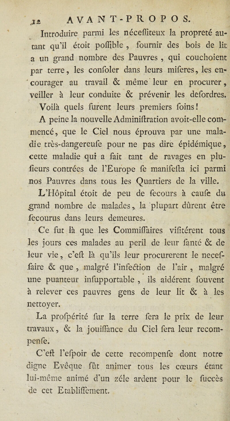 Introduire parmi les néceffiteux la propreté au¬ tant qu’il étoit poffiblc , fournir des bois de lit a un grand nombre des Pauvres , qui couchoient par terre, les confoler dans leurs miferes, les en- ' courager au travail & même leur en procurer, veiller à leur conduite & prévenir les defordres. Voilà quels furent leurs premiers foins! Â peine la nouvelle Adminillration avoit-elle com¬ mencé, que le Ciel nous éprouva par une mala¬ die très-dangereufe pour ne pas dire épidémique, cette maladie qui a fait tant de ravages en plu- lieurs contrées de l’Europe fe manifefla ici parmi nos Pauvres dans tous les Quartiers de la ville. L’Hôpital étoit de peu de fecours à caufe du grand nombre de maladesla plupart dûrent être fecourus dans leurs demeures. Ce fut là que les Commiffàires vifkérent tous les jours ces malades au péril de leur fan te & de leur vie, c’eft là qu’ils leur procurèrent le necef- faire & que , malgré l’infeélion de l’air , malgré une puanteur infupportable , ils aidèrent fouvent à relever ces pauvres gens de leur lit & à les nettoyer. La profpérité fur la terre fera le prix de leur travaux, & la jouiiïànce du Ciel fera leur recom- penfe. C’efl l’efpoir de cette recompenfe dont notre digne Evêque fut animer tous les cœurs étant lui-même animé d’un zélé ardent pour le fuccès de cet Etabliflement.