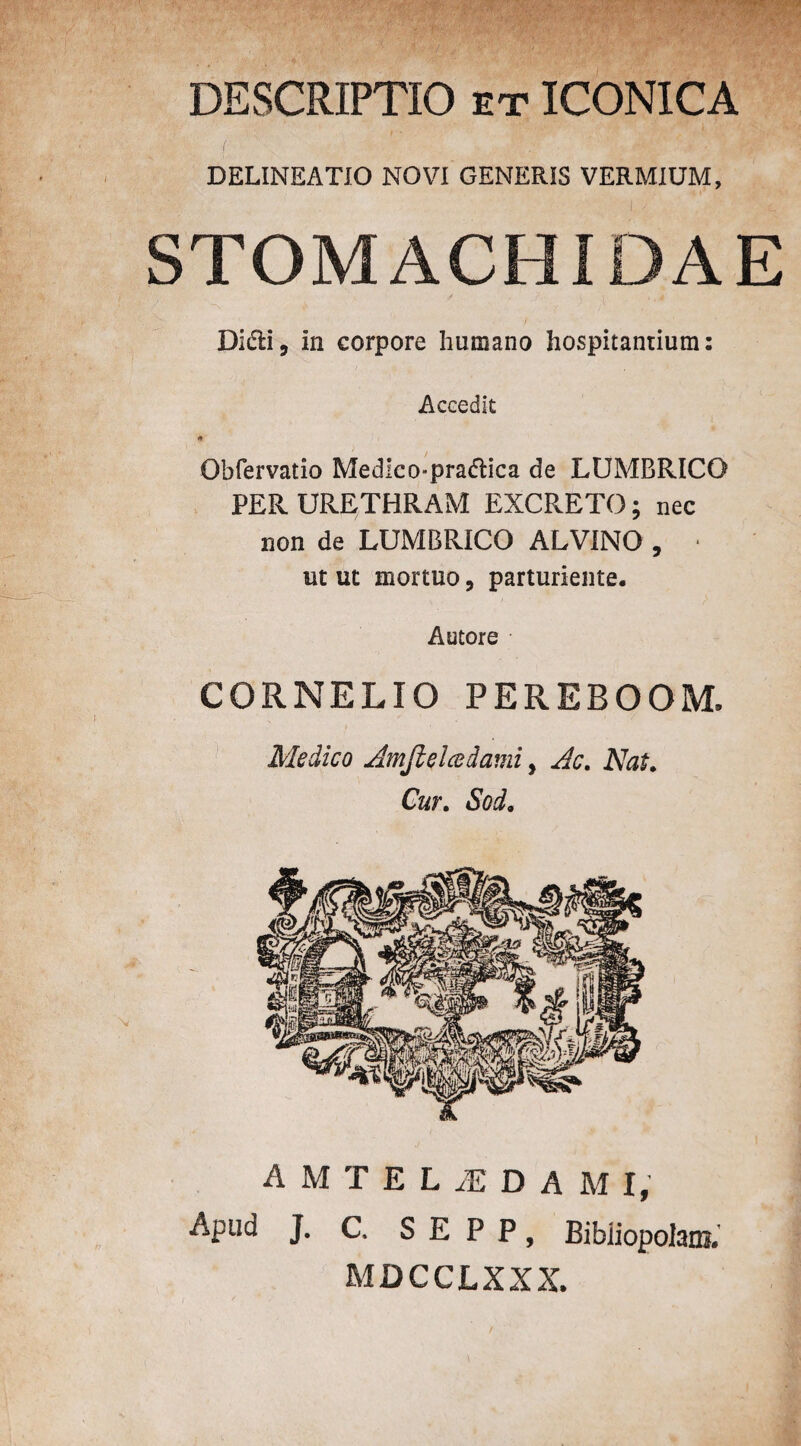 DESCRIPTIO et ICONICA DELINEATIO NOVI GENERIS VERMIUM, STOMACHIDAE Didi, in corpore humano hospitantium: Accedit * Obfervatio Medlco«pra<5tica de LUMBRICO PER URETHRAM EXCRETO; nec non de LUMBRICO ALVINO , * ut ut mortuo, parturiente. Autore CORNELIO PEREBOOM. Medico Amjlelcedami y Ac, Nat, Cur, Sod. AMTELL DAM I, Apud J. C, S E P P, Bibiiopolam. MDCCLXXX.