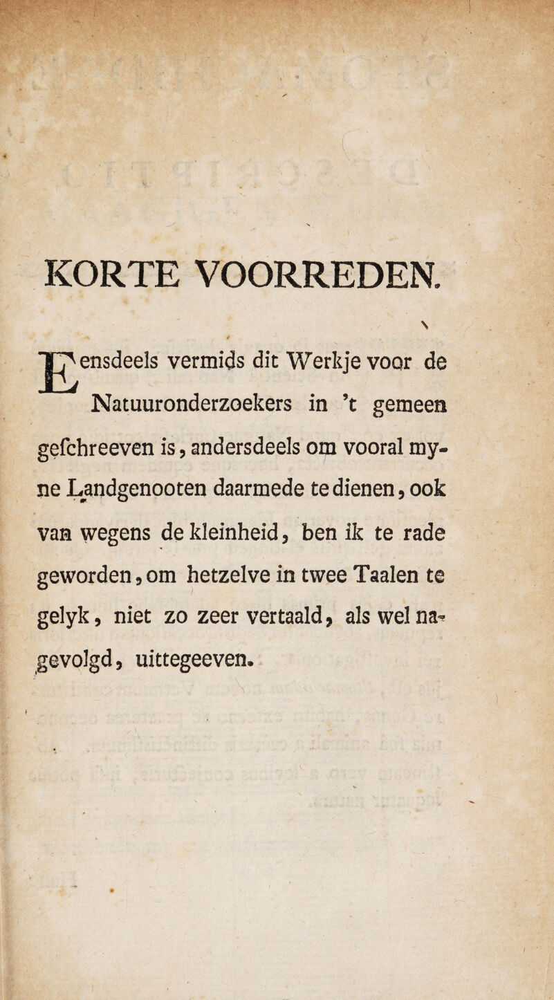 KORTE VOORREDEN. \ ■t. t jn^ensdeels vermids dit Werkje voQr de Natuuronderzoekers in ’t gemeen gefchreeven is, andersdeels om vooral my- ne Landgenooten daarmede te dienen, ook van wegens de kleinheid, ben ik te rade geworden, om hetzelve in twee Taalen te gelyk, niet zo zeer vertaald, als wel na» gevolgd, uittegeeven. \ :i