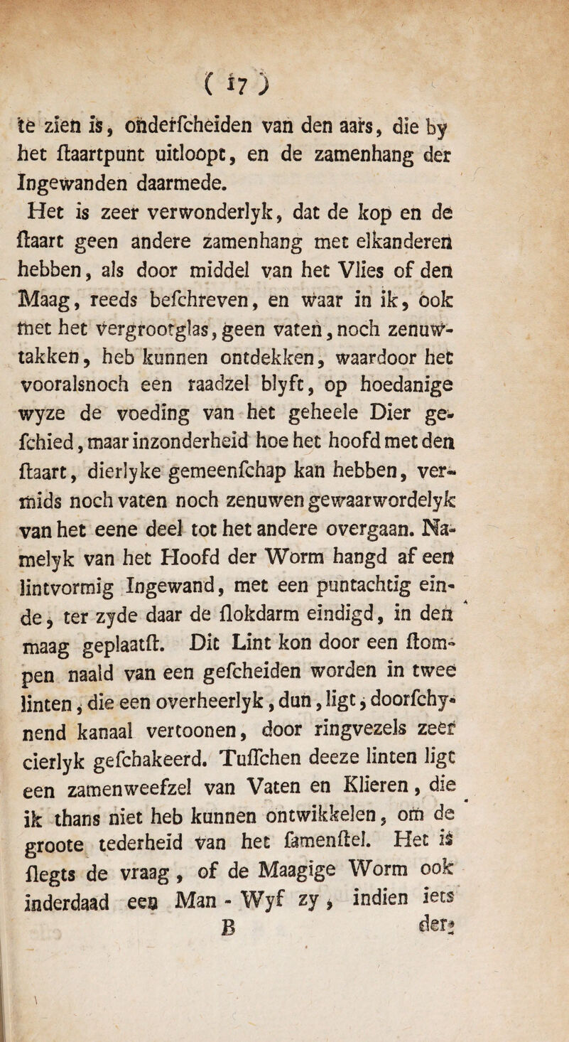 te zleii ils, onderfcheiden van den aars, die by het ftaartpunt uitloopt, en de zamenhang der Ingewanden daarmede. Het is zeer verwonderlyk, dat de kop en de ftaart geen andere zamenhang met elkanderen hebben, als door middel van het Vlies of den Maag, reeds befchreven, en waar in ik, ook met het vergrootglas,geen vaten, noch zenuw- takkeh, heb kunnen ontdekken, waardoor het vooralsnoeh een raadzel blyft, op hoedanige wyze de voeding van het geheele Dier ge- fchied, maar inzonderheid hoe het hoofd met den ftaart, dierlyke gemeenfchap kan hebben, ver« mids noch vaten noch zenuwen gewaarwordelyk van het eene deel tot het andere overgaan. Na- melyk van het Hoofd der Worm hangd af een lintvormig Ingewand, met een puntachtig elu¬ de , ter zyde daar de flokdarm eindigd, in den maag geplaatft. Die Lint kon door een flora- pen naald van een gefeheiden worden in twee linten * die een overheerlyk, dun, ligt, doorfehy* nend kanaal vertoonen, door ringvezels zeer cierlyk gefehakeerd. TuiTchen deeze linten ligt een zamenweefzel van Vaten en Klieren, die ik thans niet heb kunnen ontwikkelen, om de groote tederheid van het famenftel. Het it flegts de vraag , of de Maagige Worm ook inderdaad een Man - Wyf zy * indien iets B der*