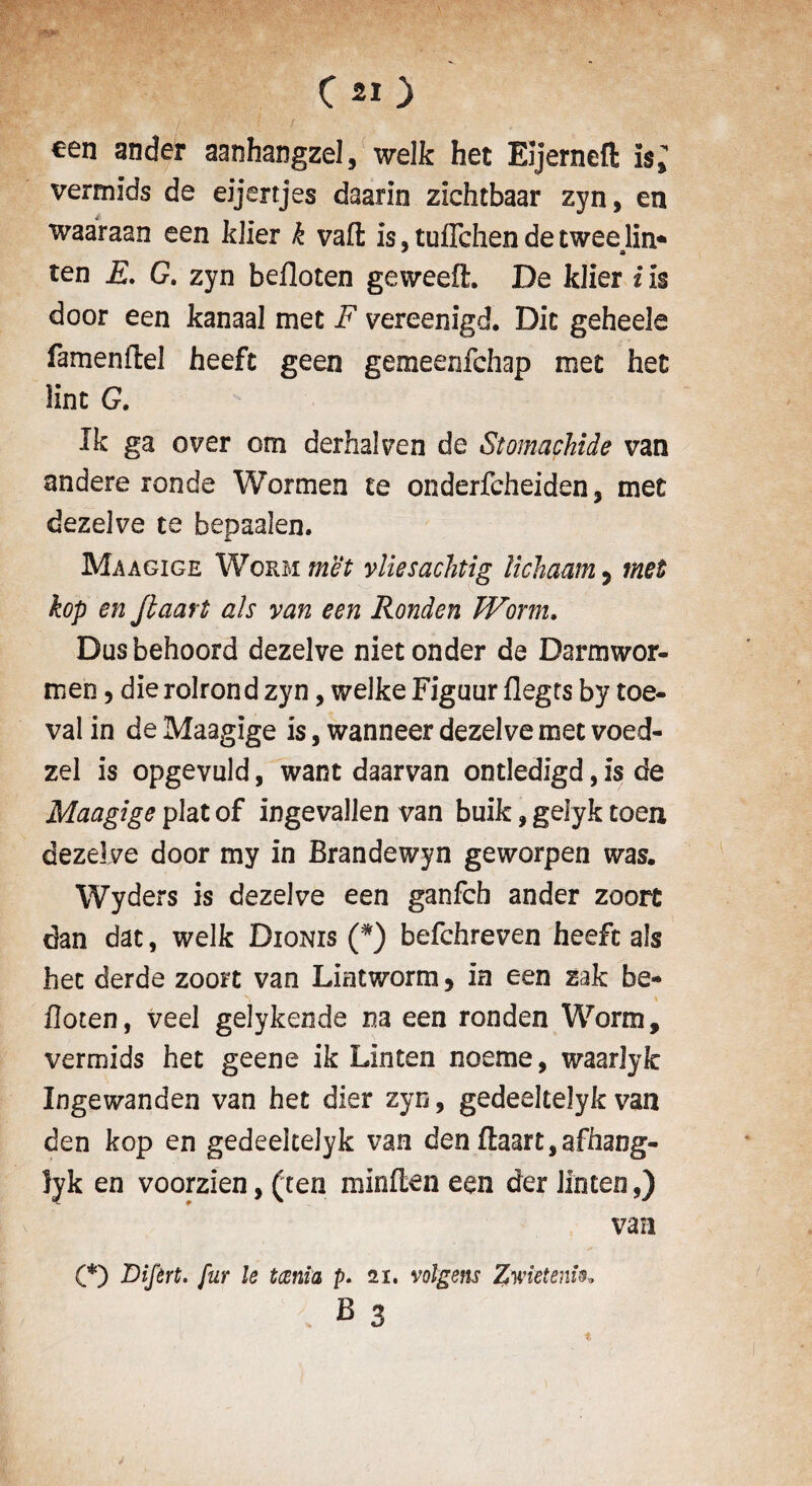 C 20 / ' ; / . een ander aanhangzel, welk het Eljerneft is; vermids de eijertjes daarin zichtbaar zyn, en waaraan een kJier k vafl; is, tuffchen de twee lin* ten E. G. zyn befloten geweelh De klier i is door een kanaal met F vereenigd. Dit geheele famenftel heeft geen gemeenfchap met het lint G. Ik ga over om derhalven de Stomachide van andere ronde Wormen te onderfcheiden, met dezelve te bepaalen. Maagige Worm met vliesachtig lichaam 5 met kop en Jlaart ah van een Ronden Worm. Dusbehoord dezelve nietonder de Darmwor- meo, die rolrond zyn, welke Figour flegts by toe- val in de Maagige is, wanneer dezelve met voed- zel is opgevuld, want daarvan ontledigd, is de Maagige plat of ingevallen van buik, gelyk toen dezelve door my in Brandewyn geworpen was. Wyders is dezelve een ganfch ander zoort dan dat, welk Dionis (*) befchreven heeft als het derde zoort van Liatworm, in een zak be- ^ * floten, veel gelykende na een ronden Worm, vermids het geene ik Linten noeme, waarlyk Ingewanden van het dier zyn, gedeeltelyk van den kop en gedeeltelyk van den flaart,afhang- lyk en voorzien, (ten minflen een der linten,) van (*) Difert. fur le taenia p. 21. volgens Zwieteiw*