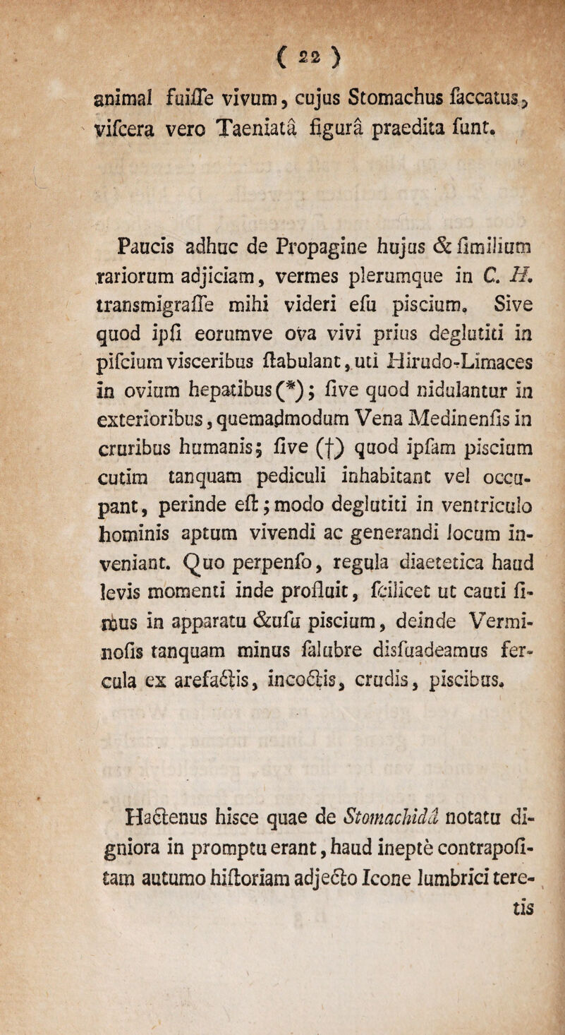 ( £2 ) animal faille vivum, cujus Stomachus faccatus^ yifcera vero Taeniata figura praedka funt. Paucis adhuc de Propagine hujas &fimilium rariorum adjiciam, vermes pleramque in C H. transmigrafle mihi videri efu piscium. Sive quod ipfi eornmve ova vivi prius deglatiti in plfcium visceribus fiabulant , mi Hlrudo-Limaces in ovium hepatibus (*); live quod nidulantur in exteiioribus, quemarfmodum Vena Medinenfis in cruribus human is; five (f) quod ipfam piscium cutira tanquam pedicali inhabitant vel occu¬ pant, perinde eft;modo deglutiti in ventricalo hominis aptum vivendi ac generandi locum in- veniant. Quoperpenfo, regula diaetetica hand levis momenti inde profluit, fdlicet ut cauti li¬ mns in apparatu &ufu piscium, deinde Vermi- nofis tanquam minus falubre disfuadeamus fer- cula ex arefaftis, xneo6tis, crudis, piscibns. Hadtenus hisce quae de Stomachidd notatu di- gniora in promptu erant, haud inepte contrapofi- tam autumo hiftoriam adjeclo leone lumbrici tere- tis