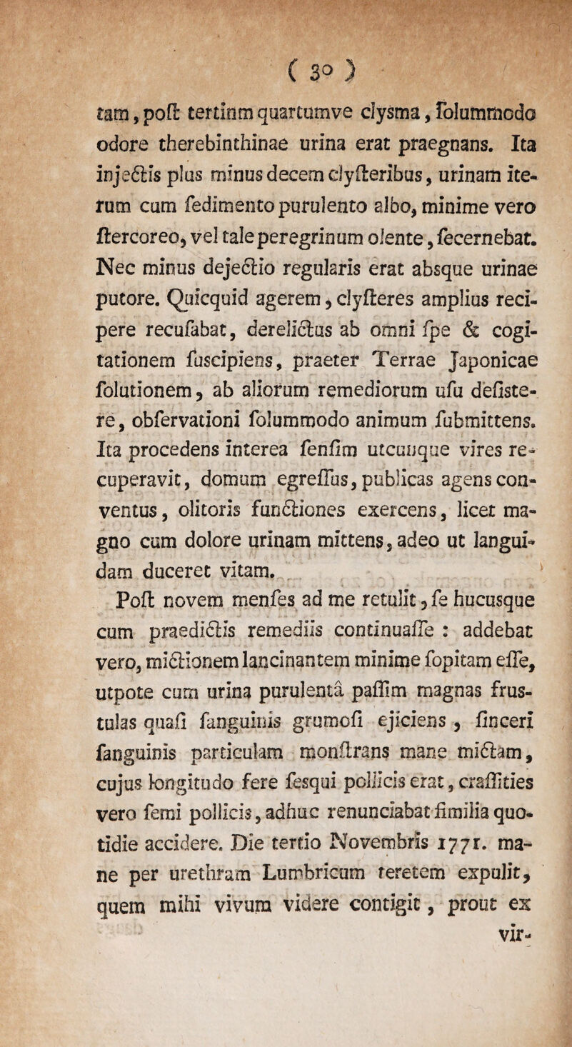 C 3° ) mm, pod tertinm quarcumve clysma, IblummodG odore therebinthinae urina erat praegnans. Ita injefHs plus minus decern dyfteribus, urinam ite- rum cam fedimentopurulento albo, minime vero ftercoreo, vel taleperegrinum olente, fecernebat. Nec minus dejedtia regularis erat absque urinae putore. Quicquid agerem 3 clyderes amplius red- pere recufabat, dereJIcks ab omni fpe & cogi- tationem fuscipieos, praeter Terrae Japonicae folutionem ? ab allotum remediorum ufu defiste- re, obfervationi folummodo animum fubmittens* Ita procedens interea fenfim utcunque vires re^ cuperavit, domum egreffos, publicas agenscon- ventus, olitoris fundliones exercens, licet ma- gno cam dolore urinam mittens 5adeo ut languid dam duceret vitam. Pod novem menfes ad me retulit 5 fe hucusque cum praedicUs remediis condnuafle : addebat vero3 midipneml^ncinantem minime fopitam elTe, utpote cum urina purulenta paffim magnas frus- tulas quad fanguinis grumofi ejiciens, fincerx fanguinis pardculam mondrans mane midiam, cujus kxngitudo fere fesqui pollicis erat, crafTities vero ferni pollicis, adhuc renunclabat fimilia quo- tldie accidere. Die terdo Novembris 1771. ma¬ ne per urethrum Lumbricum feretem expulit, quern mihi vivura videre contigic, prout ex vir-