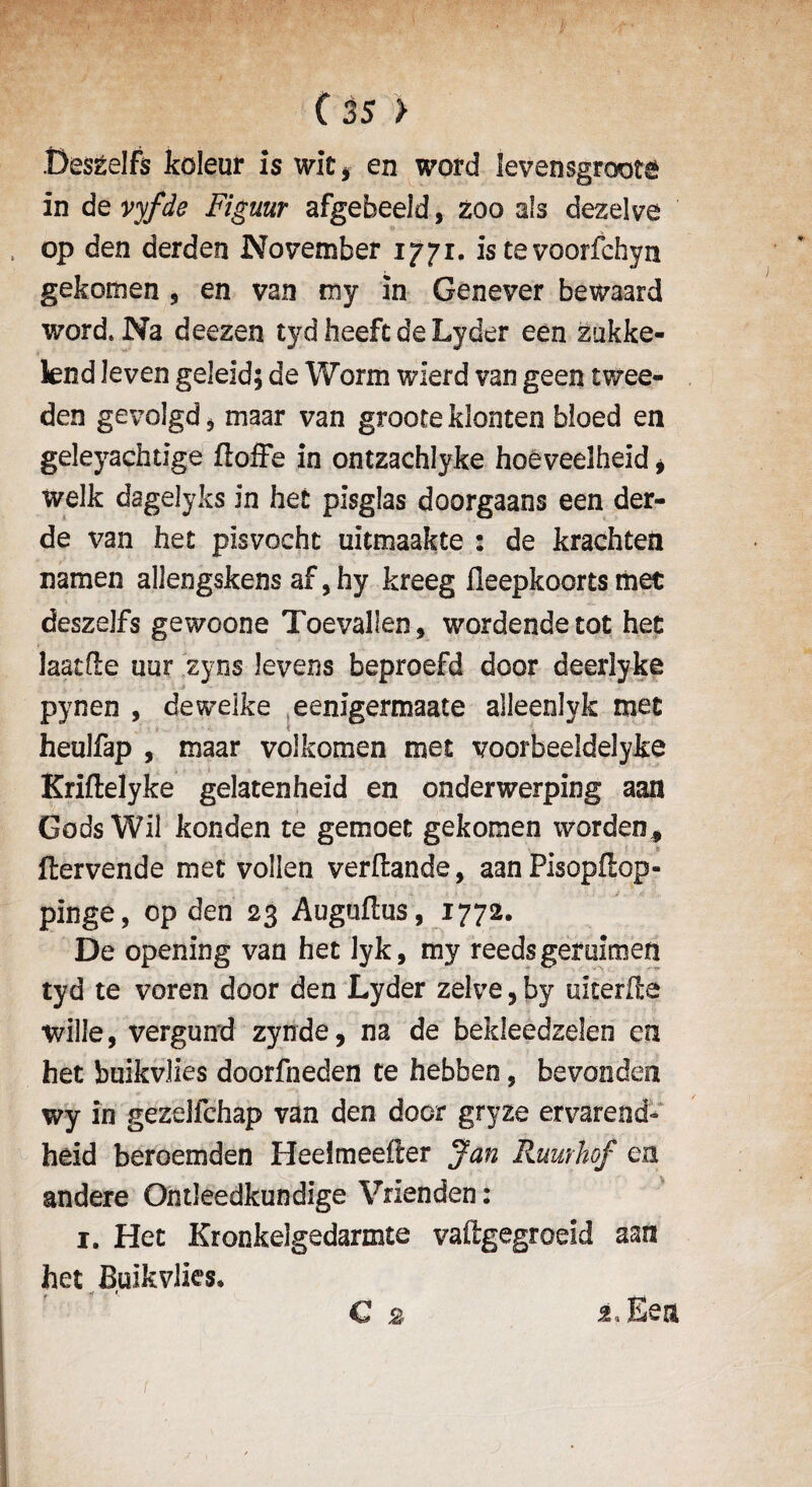 Deszelfs koleur is wit* en word levensgroote in devyfde Figuur afgebeeld, Zoo als dezelve op den derden November 1771. is te voorfchyn gekomen 5 en van my in Genever bewaard word*Na deezen tyd heeft de Lyder een zukke- lend leven geleid; de Worm wlerd van geen twee- den gevolgd 5 maar van groote klonten bloed en geleyachtige (Ioffe in ontzachlyke hoeveelheid * welk dagelyks in hec pisglas doorgaans een der- de van het plsvocht uitmaakte : de krachten namen allengskens af, hy kreeg fleepkoorts met deszejfs gewoone Toevallen, wordendetot het laatde uur zyns levens beproefd door deerlyke pynen , deweike eenigermaate alleenlyk met heulfap , maar volkomen met voorbeeldelyke Kriflelyke gelatenheid en onderwerping aan Gods Wii konden te gemoet gekomen warden* ftervende met vollen verftande, aan Pisopdop- pinge, op den 23 Augfadus, 1772. De opening van het lyk, my reeds gemimen tyd te voren door den Lyder zelve, by ukerde wille, vergund zynde, na de bekleedzelen en het buikvlies doorfneden te hebben, bevoriden wy in gezelfchap van den door gryze ervarend- heid beroemden HeeJmeeder Jan Ruurhof en andere Ontleedkundige Vrienden: 1. Het Kronkelgedarmte vaftgegroeld aan het Bulkvlks* € * j.Eea