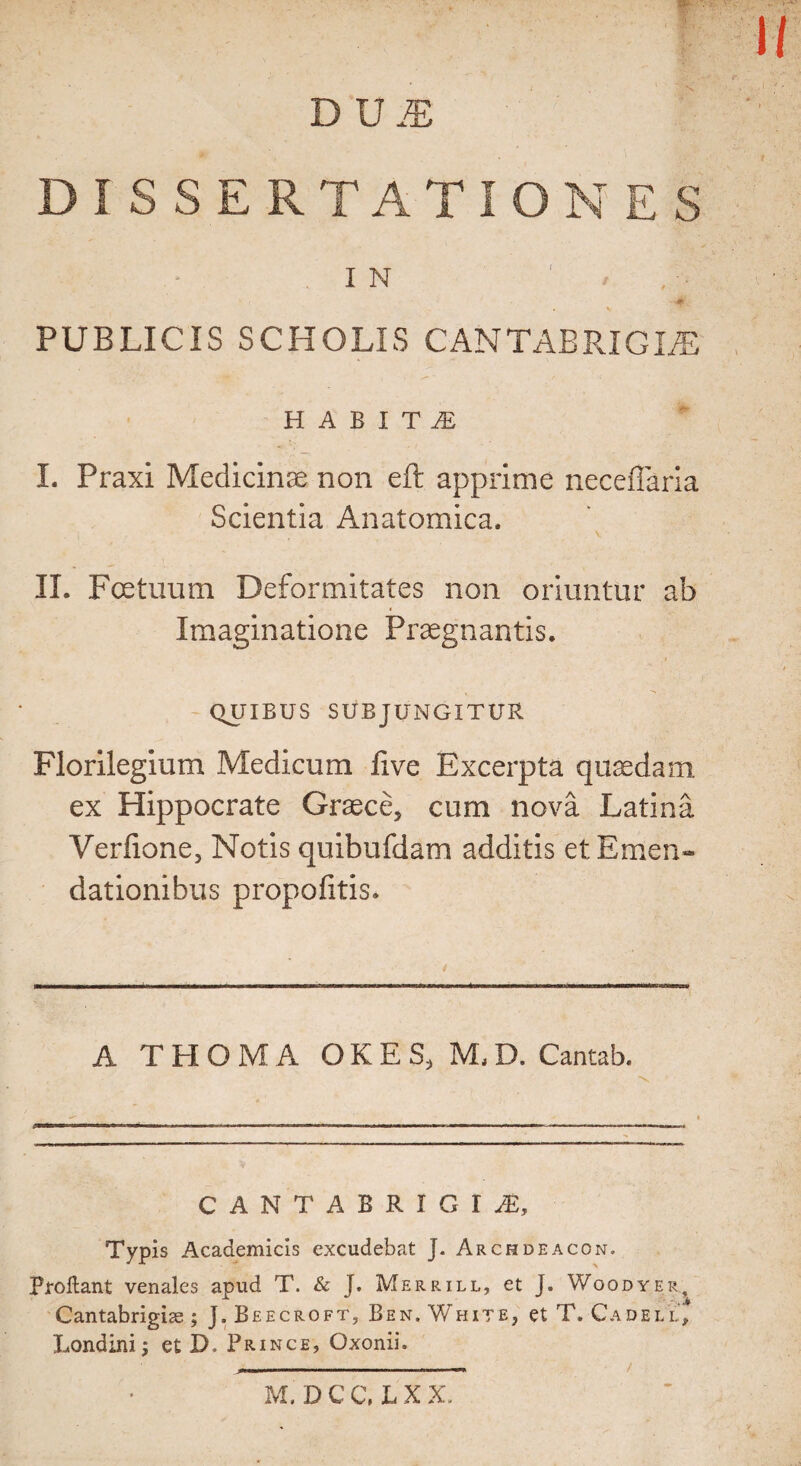 DM ISSE IN - ■ • » I - -0 PUBLICIS SCHOLLS CAN TAB RIG lA& V «*“ ' I f • HABITS I. Praxi Medicinae non eft apprime neceflaria Scientia Anatomica. II. Fcetuum Deformitates non oriuntur ab Imaginatione Praegnantis. QUIBUS SUBJUNGXTUR Florilegium Medicum five Excerpta qucedam ex Hippocrate Graece* cum nova Latina Verfione, Notis quibufdam additis et Emen- dationihus propofitis. A THOMA OKES, M,D. Cantab. CANTAB R I G I Typis Academicis excudebat J. Archdeacon. Proliant venales apud T. & J. Merrill, et J. Woodyer, Cantabrigise ; J. Beecroft, Ben. White, et T. Cadell* Londini; et D. Prince, Oxonii. M. D C C, L X X.