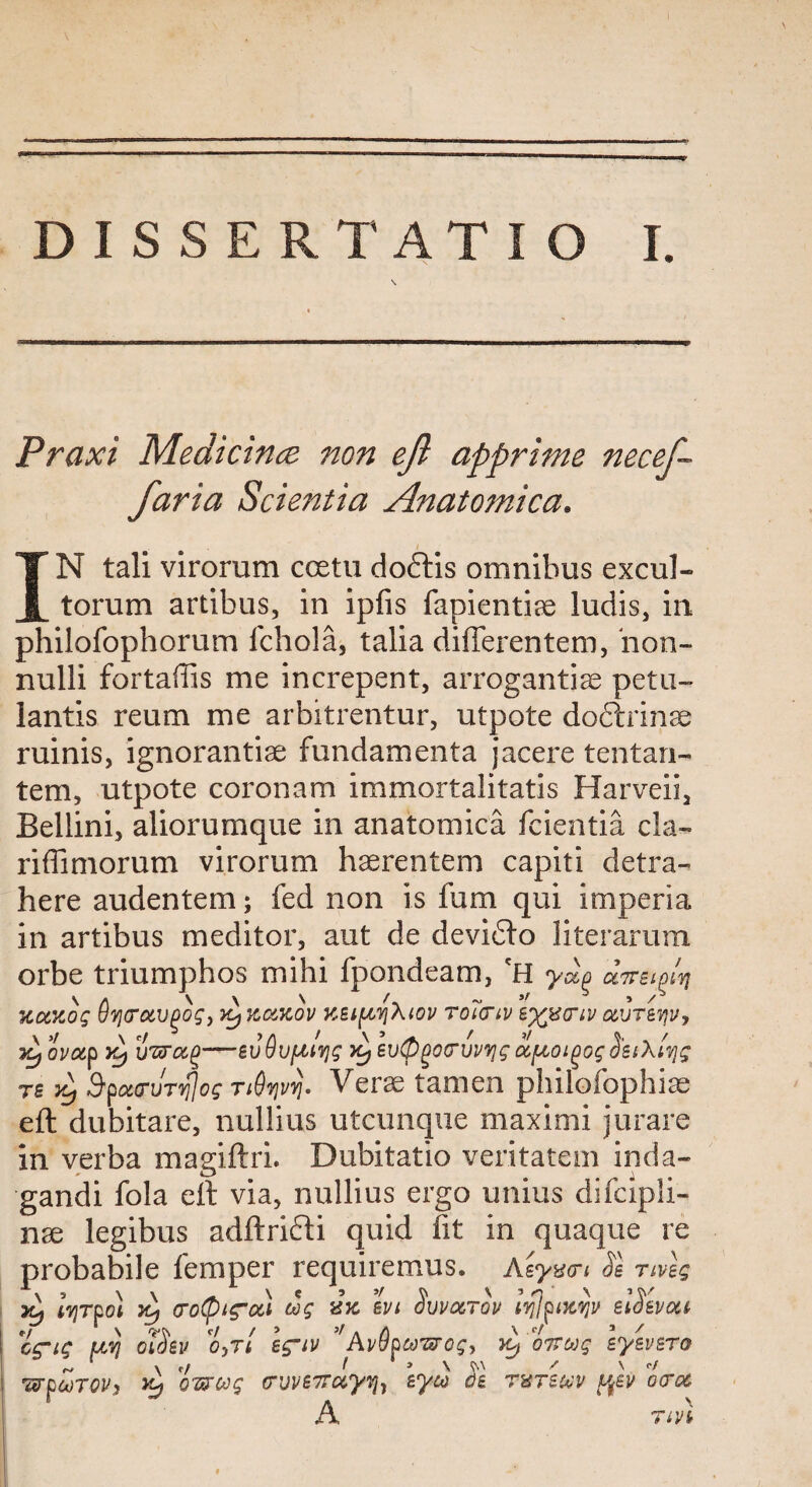 Praxi Medicine non eft apprime necef- faria Scientia Anatomica. ■ IN tali virorum ccetu doftis omnibus excul- torum artibus, in ipfis fapientice ludis, in philofophorum fchola, talia diflerentem, bon- nulli fortaflis me increpent, arrogantiae petu- lantis reum me arbitrentur, utpote doftrinae ruinis, ignorantiae fundamenta jacere tentan- tem, utpote coronam immortalitatis Harveii, Bellini, aliorumque in anatomica fcientia cla- riffimorum virorum haerentem capiti detra- here audentem; fed non is fum qui imperia in artibus meditor, aut de devidto literarum orbe triumphos mihi fpondeam, 'H ydo antim uotxog uvjo'oivgog, kcckov kbi^aiov toictiv t)QS<rn uvTevjv, iLjOvotf Y3 xmcx.^—BvdvfMyg fyeuQgoo’uvijgSistXivjg ts yj Bpottruryjog tiQvjvy]. Verae tamen philofophiae eft dubitare, nullius utcunque maximi jurare in verba magiftri. Dubitatio veritatem inda- gandi fola eft via, nullius ergo unius difcipli- nae legibus adftridti quid fit in quaque re probabile Temper requiremus. Asymn Se nvlg yL Iy)tloi yi) crofitroa cog ivi Suvocrov tqjpixyjv eiSevau cg'ig uvj ctdev o,rt eg~iv Avvptjo'srog, oTrcog syevsTo wpwrovy Yj QTzug crvvB7roiy7j7 eyio ob rxreuv ocrcc A* TiVt