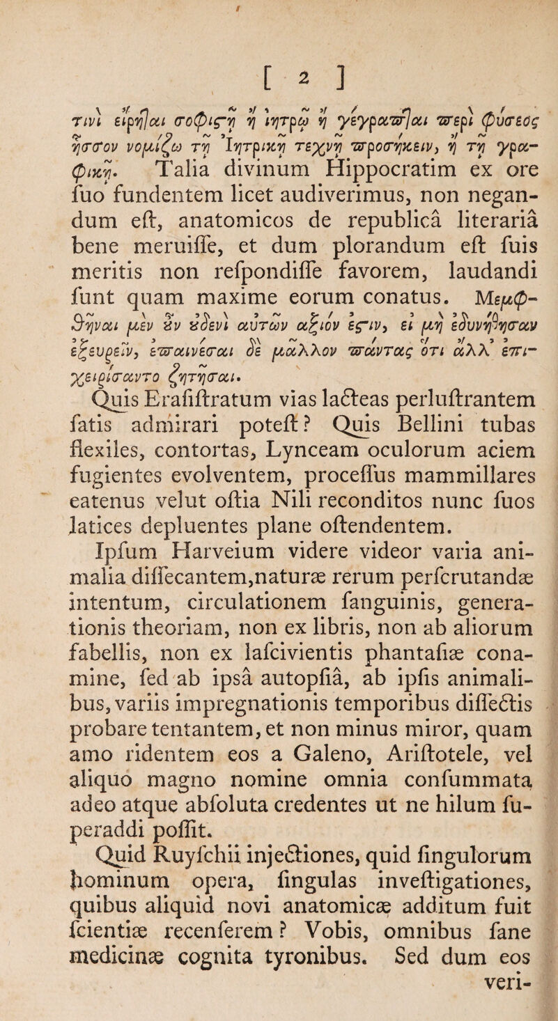 s \ *t r\ ~ * »/ » ~ »r / «n \ t nvt eipylcti (roCpig'vi y ivjrpw vj yeypuwjotL wept (pvcreog c? /O/vj ~ ( ■>! ycrtfov vofM^to tyi ivjrpiKvi reyyv] wpocrvjzeiV) yj tyi ypa.- (ptKYf. Talia divinum Hippocratim ex ore fuo fundentem licet audiverimus, non negan- dum eft, anatomicos de republics. literaria bene meruiffe, et dum plorandum eft fuis meritis non refpondifle favorem, laudandi font quam maxime eorum conatus. MspCp- S’Yjvat ptev 3v 3Sev) otvToov a^iov ss~iv> el piyj e$vvvfiv}(ruv egevgeft, IwcttveTou 3e piocXXov wuvTocg on otXX em- / 9 ~ %eigi(TC&VTO ^YJTTJGOil* Quis Erafiftratum vias ladteas perluftrantem fatis admirari poteft ? Quis Bellini tubas flexiles, contortas, Lynceam oculorum aciem fugientes evolventem, proceffus mammillares eatenus velut oftia Nili reconditos nunc fuos latices depluentes plane oftendentem. Ipfum Harveium videre videor varia ani- malia diffecantem,naturae rerum perfcrutandae intentum, circulationem fanguinis, genera- tionis theoriam, non ex libris, non ab aliorum fabellis, non ex lafcivientis phantafiae cona- mine, fed ab ipsa autopfia, ab ipfis animali- bus,variis impregnation^ temporibus difledtis probaretentantem,et non minus miror, quam amo ridentem eos a Galeno, Ariftotele, vel aliquo mag no nomine omnia confummata adeo atque abfoluta credentes ut ne hilum fu- peraddi poffit. Quid Ruyfchii inje&iones, quid fingulorum llominum opera, fingulas inveftigationes, quibus aliquid novi anatomicae additum fuit fcientiae recenferem ? Vobis, omnibus fane medicinae cognita tyronibus. Sed dum eos veri-