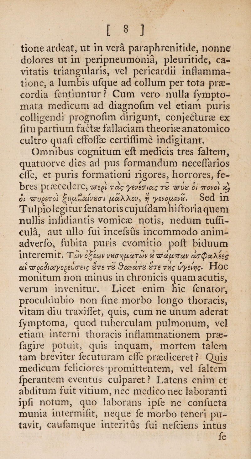 tione ardeat, ut in vera paraphrenitide, nonne dolores ut in peripneumonia, pleuritide, ca- vitatis triangularis, vel pericardii inflamma¬ tion e3 a lumbis ufque ad collum per tota prae- cordia fentiuntur ? Cum vero nulla fympto- mata medicum ad diagnofim vel etiam puris colligendi prognofim dirigunt, conjedturae ex fitupartium factae fallaciam theoriaeanatomico cultro quafi efFoffae certiffime indigitant. Omnibus cognitum eft medicis tres faltem, quatuorve dies ad pus formandum neceffarios efie, et puris formationi rigores, horrores, fe- bres praecedere, 'sre^i Toiq yeperiag tv tlrvv oi Trovoi Yy ci tlrvgsTol ^v^otlvvcri paWcy, ?] yepofispv. Sed in Tulpio legitur fenatoris cujufdam hiftoria quem nullis infidiantis vomicae notis, nedum tuffi- cula, aut ullo fui incefsus incommodo anim- adverfo, fubita puris evomitio poft biduum • ° ^ C- / A* 5 / 5 f mteremit. Tup or sup pvar^ccTup v iirocfjL7rotp olvQocK eeq al TT^oSiocyo^Bvcreig vts tv S’upoctv vtb Tvjg uyetiyg* Hoc monitum non minus in chronicis quamacutis, verum invenitur. Licet enim hie fenator, proculdubio non fine morbo longo thoracis, vitam diu traxiffet, quis, cum ne unum aderat fymptoma, quod tuberculam pulmonum, vel etiam interni thoracis inflammationem prae- fagire potuit, quis inquam, mortem talem tarn breviter fecuturam efle praediceret ? Quis medicum feliciores promittentem, vel faltem fperantem eventus culparet ? Latens enim et abditum fuit vitium, nec medico nec laboranti ipfi notum, quo laborans ipfe ne confueta munia intermifit, neque fe morbo teneri pu- tavit, caufamque interitus fui nefeiens intus fe