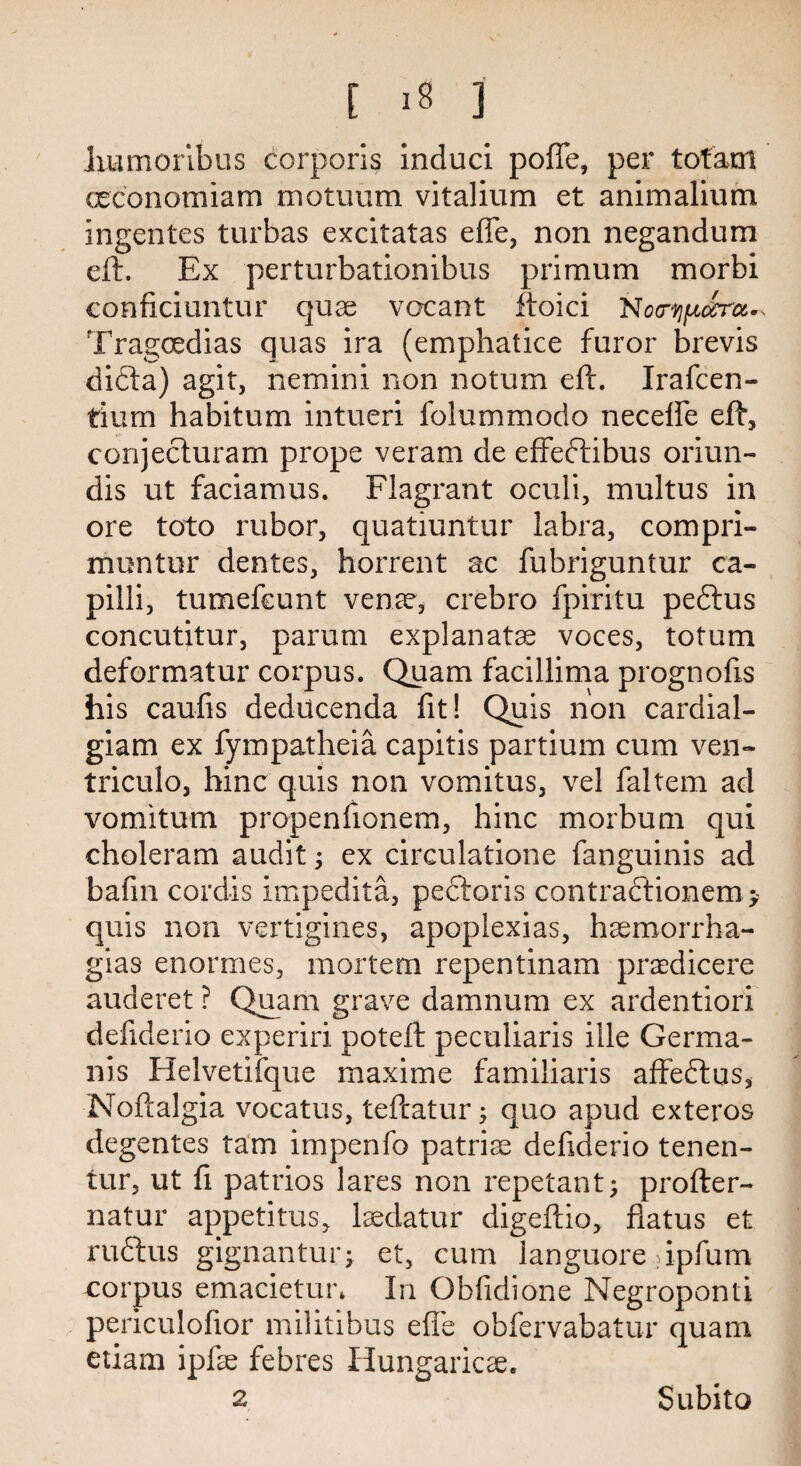 liumoribus corporis induci poffe, per tofam ceconomiam motuum vitalium et animalium ingentes turbas excitatas effe, non negandum eft. Ex perturbationibus primum morbi conficiuntur quae vacant ftoici Noa’UfjLorru*, Tragcedias quas ira (emphatice furor brevis difta) agit, netnini non notum eft. Irafcen- tium habitum intueri folummodo neceffe eft, conjecluram prope veram de effeftibus oriun- dis ut faciamus. Flagrant oculi, multus in ore toto rubor, quatiuntur labra, compri- muntur dentes, horrent ac fubriguntur ca- pilli, tumefcunt venae, crebro fpiritu peftus concutitur, parum explanatae voces, totum deformatur corpus. Quam facillima prognofis his caufis deducenda fit! Quis non cardial- giam ex fympatheia capitis partium cum ven- triculo, hinc quis non vomitus, vel faltem ad vomitum propenfionem, hinc morbum qui choleram audit ex circulatione fanguinis ad bafin cordis impedita, pecboris contracfionem > quis non vertigines, apoplexias, haemorrha- gias enormes, mortem repentinam praedicere auderet ? Quam grave damnum ex ardentiori defiderio experiri poteft peculiaris ille Germa- nis Helvetifque maxime familiaris affeclus, Noftalgia vocatus, teftatur j quo apud exteros degentes tarn impenfo patriae defiderio tenen- tur, ut fi patrios lares non repetant; profter- natur appetitus, laedatur digeftio, flatus et ruftus gignantur; et, cum languore ripfum corpus emacietur* In Obfidione Negroponti penculofior militibus effe obfervabatur quam etiam ipfae febres Hungaricae. 2 Subito