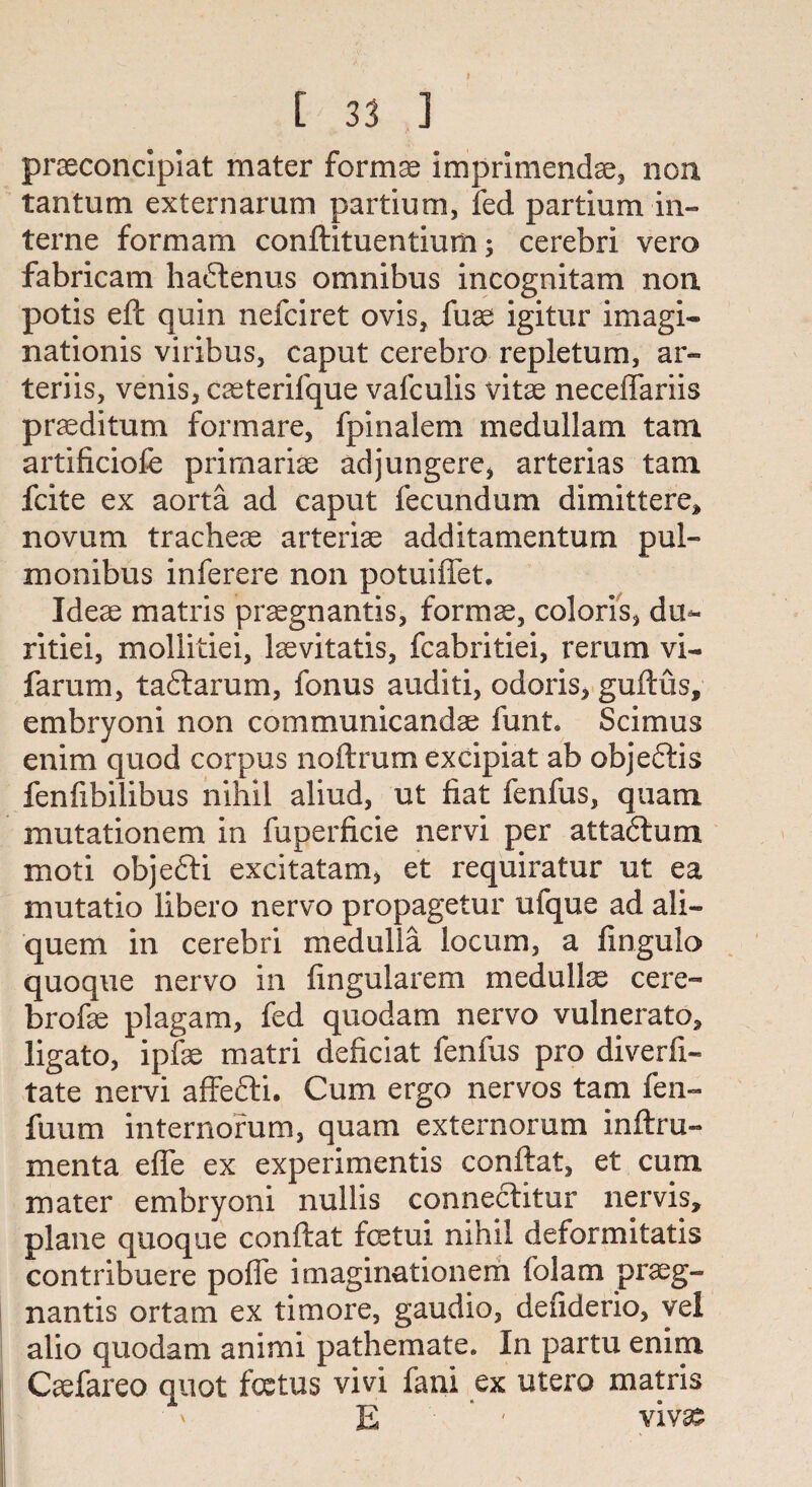 praeconcipiat mater formse imprimendae, non tantum externarum partium, fed partium in¬ terne formam conftituentiurn; cerebri vero fabricam haftenus omnibus incognitam non. potis eft quin nefciret ovis, fuae igitur imagi¬ nation^ viribus, caput cerebro repletum, ar- teriis, venis, casterifque vafculis vitae neceffariis praeditum formare, fpinalem medullam tam artificiolb primariae adjungere, arterias tam fcite ex aorta ad caput fecundum dimittere, novum tracheae arteriae additamentum pul- monibus inferere non potuiffet. Ideae matris praegnantis, formae, colons, du- ritiei, mollitiei, laevitatis, fcabritiei, rerum vi- farum, tadlarum, fonus auditi, odoris, guftus, embryoni non communicandae funt. Scimus enim quod corpus noftrum excipiat ab objeftis fenfibilibus nihil aliud, ut fiat fenfus, quam mutationem in fuperficie nervi per attadlum moti objefti excitatam, et requiratur ut ea mutatio libero nervo propagetur ufque ad ali- quem in cerebri medulla locum, a fingulo quoque nervo in fingularem medullae cere- brofae plagam, fed quod am nervo vulnerato* ligato, ipfae matri deficiat fenfus pro diverfi- tate nervi affefti. Cum ergo nervos tam fen- fuum internorum, quam externorum inftru- menta effe ex experimentis conftat, et cum mater embryoni nullis conneclitur nervis, plane quoque conftat fcetui nihil deformitatis contribuere poffe imaginationem folam prseg- nantis ortam ex timore, gaudio, defiderio, yel alio quodam animi pathemate. In partu enim Caefareo quot foetus vivi fani ex utero matris E - vivas