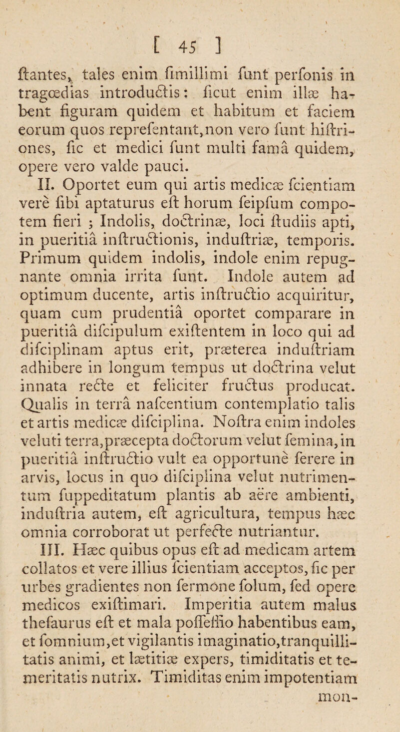 ( [ 45 3 ftantes, tales enim fimillimi font perfonis in tragoedias introdu&is: ficut enim illae ha- bent figuram quidem et habitum et faciem eorum quos reprefentarxt,non veto font hiftri- ones, fic et medici funt multi fama quidem, opere vero valde pauci. II. Oportet eum qui artis medico fcientiam vere fibi aptaturus eft horum feipfum compo- tem fieri ; Indolis, doftrinse, loci ftudiis apti, in pueritia inftrubtionis, induftrise, temporis. Primum quidem indolis, indole enim repug- nante omnia irrita funt. Indole autem ad optimum ducente, artis inftru&io acquiritur, quam cum prudentia oportet comparare in pueritia difcipulum exiftentem in loco qui ad difciplinam aptus erit, praeterea induftriam adhibere in longum tempus ut doftrina velut innata refte et feliciter fruclus producat. Qualis in terra nafcentium contemplatio talis et artis medicae difciplina. Noftra enim indoles veluti terra,praecepta doftorum velut femina, in pueritia inftrudrio vult ea opportune ferere in arvis, locus in quo difciplina velut nutrimen- tum fuppeditatum plantis ab acre ambienti, induftria autem, eft agricultura, tempus haec omnia corroborat ut perfecle nutriantur. III. Haec quibus opus eft ad medicam artem collates et vere illius fcientiam acceptos, fic per urbes gradientes non fermone folum, fed opere medicos exiftimari. Imperitia autem malus thefaurus eft et mala poffeffio habentibus earn, et fomnium,et vigilantis imaginatio,tranquilli- tatis animi, et Isetitise expers, timiditatis et te- meritatis nutrix. Timiditas enim impotentiam mon-