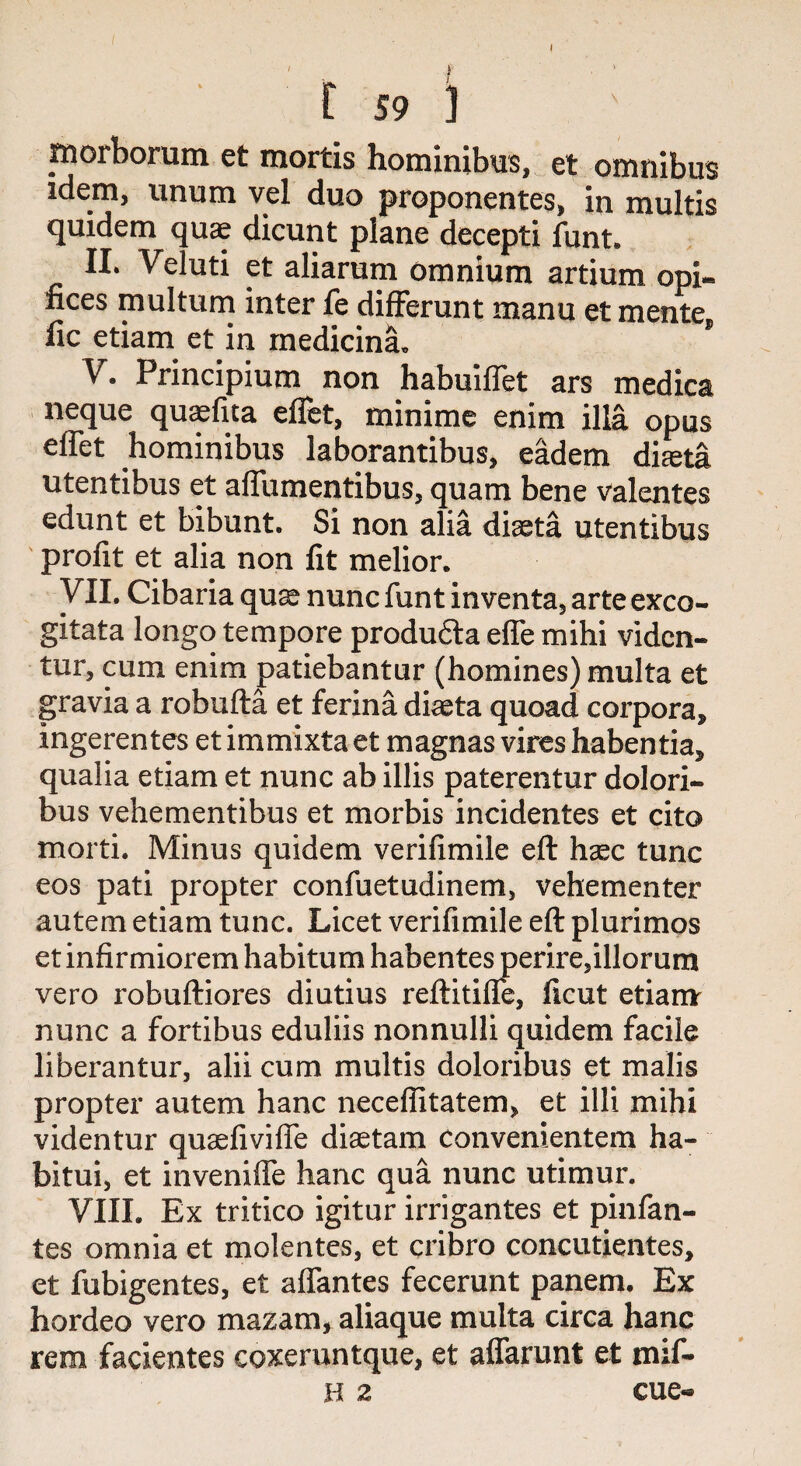 I r 59 i morborum et mortis hominibus, et omnibus idem, unum vel duo proponentes, in multis quidem quae dicunt plane decepti font. II. Veluti et aliarum omnium artium opi~ fiees multum inter fe differunt manu et merite* fic etiam et in medicina. V. Principium non habuiffet ars medica neque quaefita effet, minime enim ilia opus effet hominibus laborantibus, eadem dia*a utentibus et affumentibus, quam bene valentes edunt et bibunt. Si non alia diaeta utentibus profit et alia non fit melior. VII. Cibaria quae nunc funt inventa, arte exco- gitata longo tempore produ£ta effe mihi viden- tur, cum enim patiebantur (homines) multa et gravia a robufta et ferina diaeta quoad corpora, ingerentes et immixta et magnas vires habentia, qualia etiam et nunc ab illis paterentur dolori- bus vehementibus et morbis incidentes et cito morti. Minus quidem verifimile eft hsec tunc eos pati propter confuetudinem, vehementer autem etiam tunc. Licet verifimile eft plurimos et infirmiorem habitum habentes perire,illorum vero robuftiores diutius reftitiffe, ficut etiam nunc a fortibus eduliis nonnulli quidem facile liberantur, alii cum multis doloribus et malis propter autem hanc neceflitatem, et illi mihi videntur qusefivilfe diaetam Convenientem ha- bitui, et inveniffe hanc qua nunc utimur. VIII. Ex tritico igitur irrigantes et pinfan- tes omnia et molentes, et cribro concutientes, et fubigentes, et affantes fecerunt panem. Ex hordeo vero mazam, aliaque multa circa hanc rem facientes coxeruntque, et affarunt et mif-