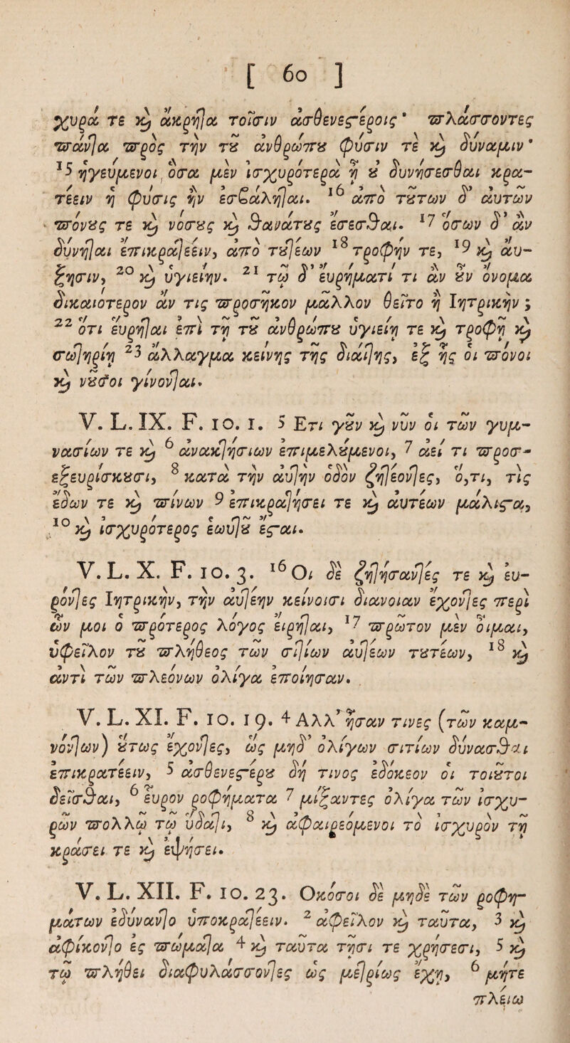 re TCf dx^v}]a toTctiv dcrdevegme^otg * wXdrcrovTeg wdv]a wgog rvjv rx dvdpconrx (pvcriv re x^ Svvaptv * ■> yyevpevoi, ora \uev irx^^re^a y x ovvycrecrvai xg^a- reeiv v\ (pilcrig vjv E<r£d\qja,i. ^ a7ro txtcov S’ durcov vrovxg re Jtj vocrxg x^ Savaratg ecrecrS’ai* l7 ocrcov S’ dv Svvy]ai enrixpoSjeeiVy anto rxjecov 1^Too^yv re, l9 av~ ^ycriVy Yy vyieiyv. tcp o ev^ypart n av xv ovopa Sixaioregov dv rig wporvjxov paXXov 6e7ro ij lyrgixvjv ; oti ev^y/lat enn ry rx avVgconrx vyieiy re x^ T^oCpy x^ ccojvj^iy 23 aXXaypa xeivyg ryg Siaijvjg, e% yg oi wovoi ytj vxcfoi ylvovjai. V.L.IX. F. io. i. 5 E-n yxv >S) vvv oi tcov yvp- vacrlcov re tcj 6 dvaxlyncov enripeXxpevoi, 7 dei n wear- efcevpiiorxxG’t, Kara ryv avlyv ooov ^yleovleg, o^ti, rig eScov re Xj wlvcov 9 snux^alyrei re x^ avrecov paXig-a^ IO TCf Icrx^^e^og ecovjx eg~ai> V. L. X. F. 10.3* x^O; SI £y]y<rav]eg re eu- f o T v \ 5 n / / v 3f O \ povjeg lyrgixyv, ryv avjevjv xeivoun oiavoiav eyovieg 7rept V « r «/ »/ n 17 ~ \ <s4 tov poi 0 TTgoTE^og Xoyog et^y/ai, 1 wgcorov pev oipai, v(pe7Xov rx wXmfieog tcov cr^'icov avjecov txteoov, 18 ^ 5\~ / 5 / 3/ avn tcov TtrXeovcov oXiya enroi^rav. V. L. XL F. 10.19*^ AXX> njcrav nveg [tcov xaf/,- vovjcov) xrtog exovjegi cog gtvjd oXtycov crincov ovvaa-Tjcu I'Tix^aTeeiVy 5 ocom8evegmegx Svj rivog eSoxsov 01 toixtoi Ss7crSociy 6 evgov po(bv\uaTa 7 ulPocvreg oXiya tcov Icryv- ~ ~ <•/§ n * g n ^ ^ / S’ s ~ gcov nsroXXco tco voccli> x^ a(paigso[/,Evoi to icrxv(>ov ry XQuirti T£ yC/ eipqirei. V. L. XII. F. 10.23. OXOTOI Se fATjSs TCOV Q0(pVT UjOctcov eSvvavjo \)7roxgaleetv» 2 a(be7Xov >4 ravra, 3 y\ n • / o 4 \ - “ t c \ a(pixovio eg woo pa! a ^ x^ ravra rycri re x^recn, 5 Xy too wXydei Sia(pvXaG’QQvJeg cog pel()lcog SXV* 6 pyre nrXeico