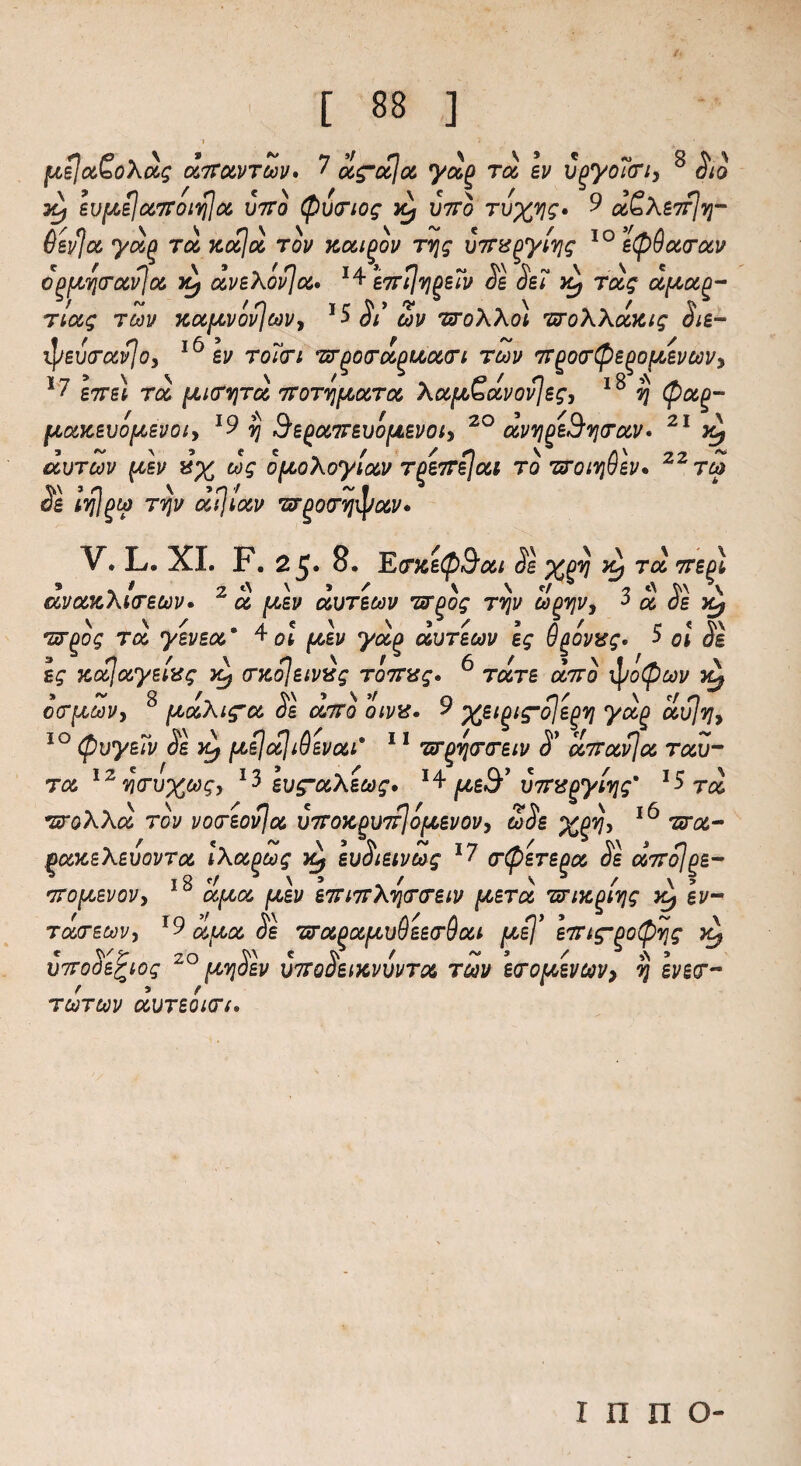 ftejctSoXots witowrtav* ? u^otjot yag too Iv vgyoTcri, 8 Sto 3^ evfAeJuTToiqja, jjtto Quartos unto tuxvs* 9 rjyj- 6evjcc ydift too xocjoo tov xocigov rrjg um^ytTjs IO eQQoccrotv c^qcrccvja. yy o&veXovJoc. 1^\n.rtlvjgeTv Se Set vd, ToLg dfrotQ- TtOtq TOOV XOifJLVOvjcoVy l$$l ZV WoXXo) TSToXXoCKig Si£“ ^/eutrccvlo, 16 ev roTcrt TroocroipuovTi toov 77Qoo‘Qepou,£vMVy 1 £7761 TOC, {JLlfVjTGC, TTOTVJfJOOiTOC, Ac&fJO'ottVOV^g, 7] Qo&p- [tOMBVOfASVOly *9 $ d£p0C,77£U0[jt£V0iy 20 dvTjp^TJCTOCV* 21 CCUTOOV pi£V »% tog OfJLOXoytOOV Tp£77£j0ii TO T7017}U£V* TOO V » n V »n / ~ b d£ tvil^tp tvju ocijtocv 'srgoo’vjiyccv* V. L. XI. F. 25* 8. EcrxeQ^oot SI XQV ^Bpl * . * 2 t\ \ » / \ \ e/ b 2 t\ W \ aVOOKAtO£UV* CO (J06V COUTBCOV TSTOOg T7]V OOOTJVy 3 OC 06 Yy ‘5T£0£ ra yevea * at ^,61/ ooutboov £g ugovxg* -> 0* os ££ xcc]ooy£t%g x^ (Txo\£tvig T077xg. 6 rare <%7ro ipoQcoi/ x^ oc^covy 8 ptooXi^co SI olttq otvx* 9 ¥&§ covjTjy 50 QuysTv Se x^ [josjooji Qbvcoi* 11 *ztr^vj(rar£iu S* co77ocvjoc toov- tco I2wtu%&£, 13 iug’ooXioog. *4 ^eS-’ v77%{oylvis' l$ too TLroXXa, TOV VOTBOvjoO U770X^U7rlofJL£VOVy SSb Xgvjy 16 me- boocbXwovtoo IXoopoog x* £uSt£ivcog 17 otQstbqoo Se 00770] ge- * l8c/^\> / Vb / \ > •770(Jt,£VOV> COfAOO fJL£V £77l77XV}(T(r£lV [A6T06 TTlX^lTjg Yj gI/“ TouT£oovy *9 ufAoc, Se 'sro6poc(^u6e£(rdoit [Asj’h7tgpoQvjg * 20 V' c V f ~ 3 / b a > U770a££l0g pCTJOBV U770061KVUVTO& T60V BTO^BVOOVy 7J £J/g(T« TOOTOOV UUTBQlCTf I n n O-