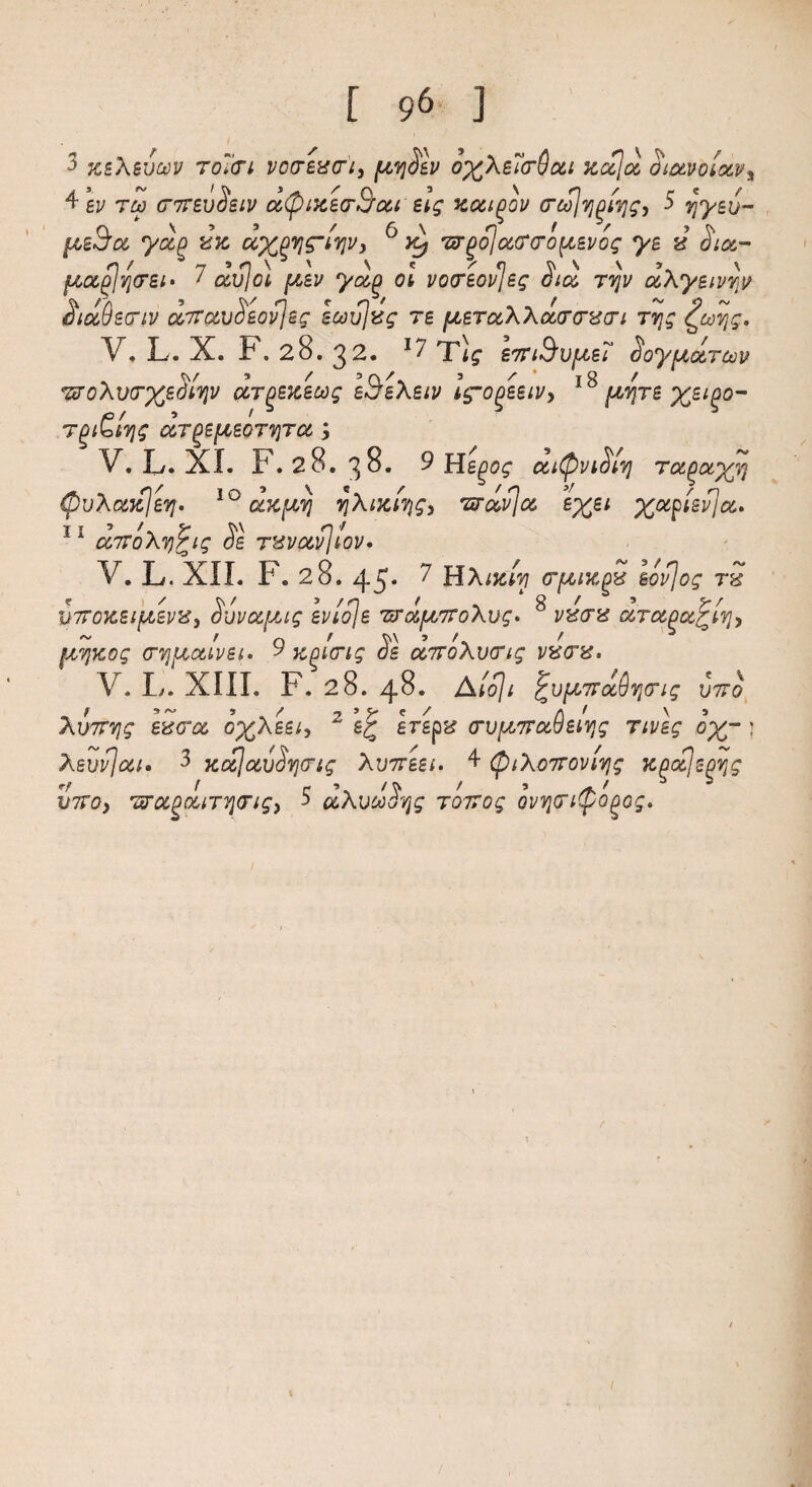 3 xeXsv&v TOitri votrzvcri, ptvjSsv o%\e?cr()cci xc&ja, oiocvolocvy 4 ev no (T7T£vSsiv c6@ixe<r&oti' eig zoci^ou (TcS]v](3i7jg, 5 yyev- pceSa, yap £k uXPVS’iqvy 6 'srpojoiTfTo^evog ys 4 dice- r\ f ^ n ’O'* ' N « /* 0 V1'1 v \ fzocplvj(7£i> * avid pcsv yuf) Oh vocreovjeg dice ttjv uXysivrjit SiocQstiv O'Tra.vSsovjsg scovjvg re fJLETccXXoLffcrvari rvjg £toqg. V. L. X. F. 28. 32. *7 Tig- €7ri&vptet Soypuznov WoXvtrx^yv ocrpsKscog aBeXsiv Ig-ogeeiVy 18 pcvjTS xei%°~ Tjt&tljg CCT^SpLEOTTJTCC y V.L.XI. F.28. 38. 9HIgog cciQviSlv} Tu^oty^ (fruXanlev]. 10 dxpcvj qXMhqg, wail a e%e* ^ap/siT/^. 11 cc7ToXv)Pig Se t^svocv]tov* V. L. XII. 1 •«, 28. 43* 7 HA«e/?7 <Tft IK pbf SC^ff t / 5 /<o ^ . 4 g ' 5 w l>7TOXSlplSVZy 0’JV0C[Xig SV10\S 'ZrotpL7ToXvg> VVtT'd CCTOi^CC^hVjy ptvjKog crvjpcaLvei. 9 K^icrig SI ccTroXvcrig 1worts* V. I/. XIII. F. 28. 48. Atojt ^upcTrccdyong vtto XuTTTig ev<rce o%Aes/, 2 erepx crvpt7ra,6sivjg Tivlg ox~ J Xeufjcci* 3 KoejcevSvitrig Xvttsbi. 4 (piXo7roviYjg Kgo&jsgvjg VTTOy 7troc^ouT7}(rigy 5 uXucoSqg roTrog ovvjcn(po^og.