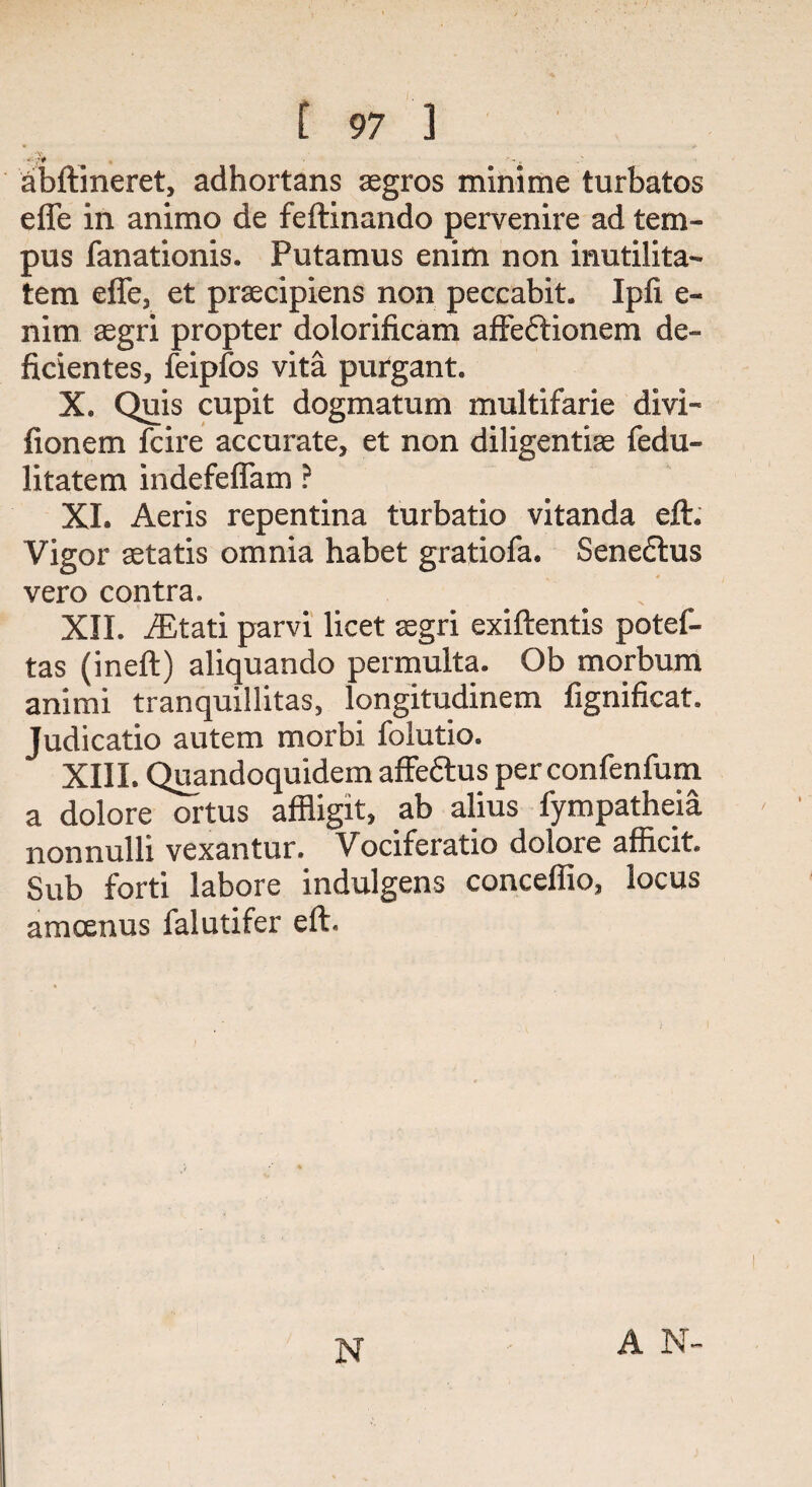 ' 7^ ‘ - «■ abftineret, adhortans aegros minime turbatos efle in animo de feftinando pervenire ad tem- pus fanationis. Putamus enim non inutilita- tem effe, et praecipiens non peccabit. Ipfi e- nim aegri propter dolorificam affeftionem de- ficientes, feipfos vita purgant. X. Quis cupit dogmatum multifarie divi- fionem fcire accurate, et non diligentiae fedu- litatem indefeffam ? XL Aeris repentina turbatio vitanda eft. Vigor aetatis omnia habet gratiofa. Senedtus vero contra. XII. JEtati parvi licet aegri exiftentis potef- tas (ineft) aliquando permulta. Ob morbum animi tranquillitas, longitudinem fignificat. Judicatio autem morbi folutio. XIII. Quandoquidem affeftus per confenfum a dolore ortus affligit, ab alius fympatheia nonnulli vexantur. Vociferatio dolore afiicit* Sub forti labore indulgens conceffio, locus amoenus falutifer eft. N A N-