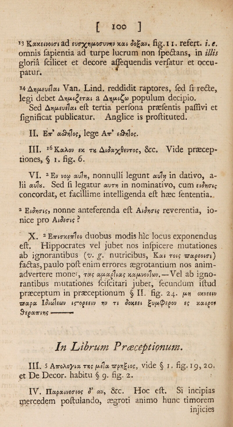 *3 KoMsivoKTi ad ev<r%i)/xo(rvvfiv xat Jofav* fig. 1i. refert. i. e. omnis fapientia ad turpe lucrum non fpe&ans, in Hits gloria fcilicet et decore a patur. *4 Avpsvslizi Van, Lind, reddidit raptores, fed fi redte, legi debet An^erou a Apopulum decipio. Sed Aripweioii eft tertia perfona praefentis paflivi et fignificat publicatur, Anglice is proftituted. * i % II, Ett* M&ylog, lege A^’ s&vl0$. III, 16 KizXov ek ra AiSoc^svrog^ &ca Vide praecep- tiones, § 1. fig. 6. VI. 2Ev vou av\vi, nonniftli legunt muIw in dativo, a- lii avia. Sed fi legatur mvtv in nominativo, cum nJW*? concordat, et facillime intelligenda eft hsc fententia. 2 Eifo<ris, nonne anteferenda eft AiSymg reverentia, io- nice pro A dsn; ? ^K. 2 E7n<rxs7r\£Q duobus modis hie locus exponendus eft. Hippocrates vel jubet nos infpicere mutationes ab ignorantibus (v. g. nutricibus, Koa roig woc^eokti) fa£tas,paulo poft enim errores ^grotantium nos anim- advertere mone^, rag Mpagliccg x&pvov7wv,—Vel ab igno¬ rantibus mutationes feifeitari jubet, fecund urn iftud praeceptum in prasceptionum § IL fig. 24. py oxvseiv usapM Iftrileuv irogttiv yv n ^oxsei, fcvfttpEPov sg xmipoi S'sgciTfirig • — In Librum Prceceptionum. % III. 5 AirpXoyiM ryg pilot zrpy%iO£, vide § j> fig. 19,20. et De Decor, habitu § 9. fig. 2. IV. TlctpoavEG-iog <T mv9 &c. Hoc eft. Si incipias mercedem poftulando, aegroti animo hunc timorem injicies