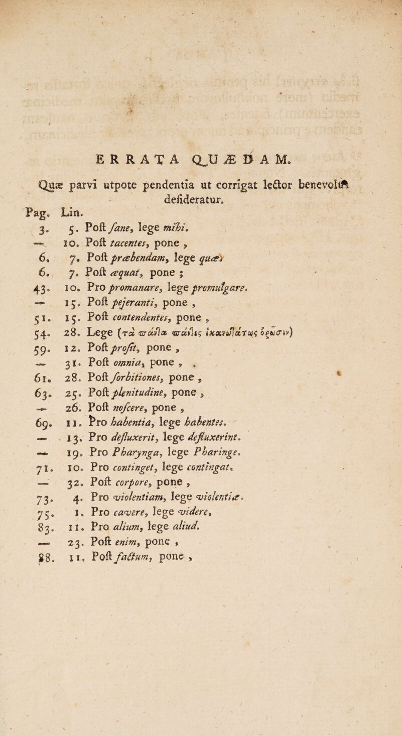 ERRATA QJJ M ti A M. Quae parvi utpote pendentia ut corrigat le&or benevoltk deiideratur. Pag. Lin. 3- 6, 6. 43* 5 *• 54* 59“ 6u 63. 7^ 73 = 75“ 5. Poft fanes lege #»/£/« 10. Poft tacentes, pone , 7. Poft praebendam, lege qu#* 7* Poft <equaf? pone 5 10. Pro promanare> lege promulgate. 13. Poft pejeranti, pone , 15. Poft contendentes, pone , 28. Lege (ts# <ma.v\x ®r«/It? ixxvJluraft oeueu') 12. Poft profit 1 pone , 3!. Poft omniax pone , , 28. Poft forbitiones, pone , 25* Poft pknitudine, pone , 260 Poft nofcere, pone , 11. Pro habentia» lege babentes, 13, Pro defluxerit, lege defiuxerint. 19, Pro Pharynga, lege Pharinge. 10. Pro continget, lege contlngat» 32. Poft corporex pone , 4, Pro 'violentiam, lege 'violent}#* l» Pro canjere^ lege <videre, 23. Poft ot, pone » xi, PQftfaftum, pone , t