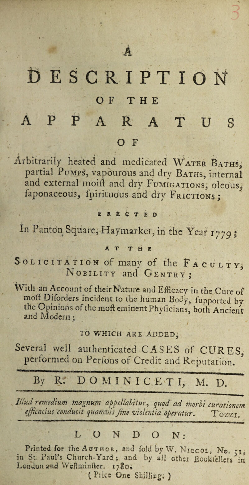 s Cescription OF THE Apparatus ' I OF ■* ■ ^ * f Arbitrarily heated and medicated Water Baths,’ partial PuiMps, vapburous and dry Baths, internal and external moid and dry Fumigations, olcous^ faponaceous, fpirituous and dry Frictions ; ERECTED- In Pantdn Square, Haymarket, in the Year 1779 5 AT THE Solicitation of many of the Faculty,' Nobility and Gentry; With an Account of their N'ature and Efficacy in the Cure of moft Diforders incident to the human Body, fupported by the Opinions of the moft eminent Phyficians, both Ancient and Modern; to which are ADDED; Several well authenticated CASES of CURES, performed on Perfdns of Credit and Reputation.  By R: DOMINIC E>T I, M. D. J/Jud rtmedium magnum appellabitur, quod ad morbi curalionem efficacim conduat quamvis fine viokntidoperatur. Tozzi. LONDON: Printed for the Author, and fold by W. Niccol, No. ci in St. Paul’s Church-Yard; and by ail other Bookfdlcrs^in London and WcHminftcr. 1780* ( Price One Shilling, )