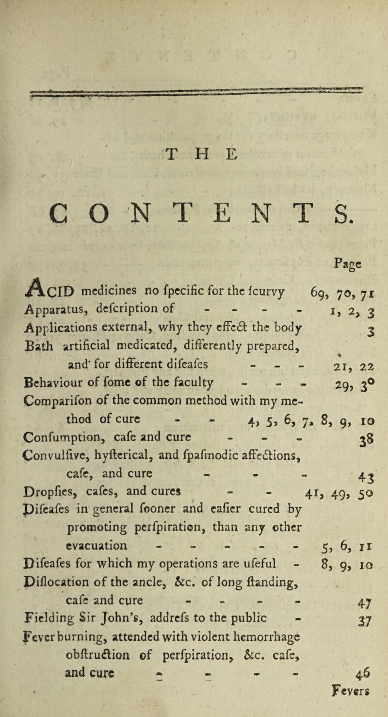 « .''•m ■r^ THE CONTENTS. Page Acid medicines no fpecific for the feurvy Apparatus, defeription of - - - Applications external, why they cffcdl the body Bath artificial medicated, differently prepared, and' for different difeafes - - - Behaviour of fomc of the faculty Comparifon of the common method with my me¬ thod of cure - - 4, 5, 6, y, 8, 9, 10 69, 70, 71 2, 3 3 % 21, 22 29> 3® 3S 43 50 Confumption, cafe and cure - - _ Convulfive, hyfterical, and fpafrnodic affedlions, cafe, and cure - - „ Dropfies, cafes, and cures - - 41, 49, pifeafes in general fooner and cafier cured by promoting perfpiration, than any other evacuation - - - - > - -5, 6, ir Difeafes for which my operations are ufeful - 8, 9, 10 Diflocation of the ancle, &c.' of long Handing, cafe and cure - » - - Fielding Sir John's, addrefs to the public - 37 Fever burning, attended with violent hemorrhage obftrudion of perfpiration, &c. cafe, and cure • « . - 46 Fevers