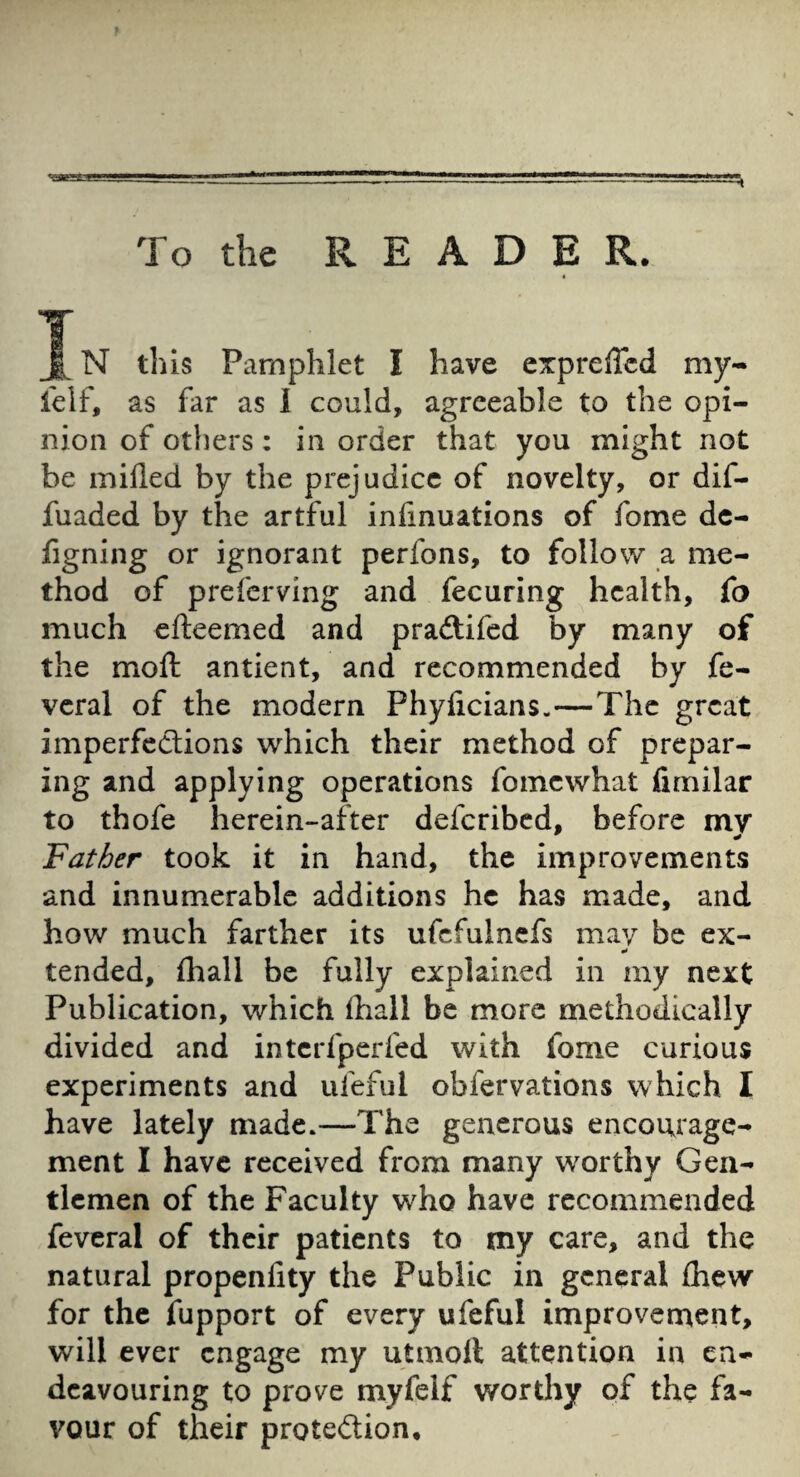 f To the READER. I N tliis Pamphlet I have expreffcd my- felf, as far as 1 could, agreeable to the opi¬ nion of others: in order that you might not be milled by the prejudice of novelty, or dif- fuaded by the artful infinuations of fome dc- figning or ignorant perfons, to follow a me¬ thod of preferving and fecuring health, fo much efteemed and pradlifed by many of the moft antient, and recommended by fe- veral of the modern Phyficians.—The great imperfcdlions which their method of prepar¬ ing and applying operations fomewhat fimilar to thofe herein-after deferibed, before mv Father took it in hand, the improvements and innumerable additions he has made, and how much farther its ufcfulncfs may be ex- tended, lhall be fully explained in my next Publication, which lhall be more methodically divided and interfperfed with fome curious experiments and iifeful obfervations which I have lately made.—The generous encourage¬ ment I have received from many worthy Gen¬ tlemen of the Faculty who have recommended feveral of their patients to my care, and the natural propenlity the Public in general fliew for the fupport of every ufeful improvenaent, will ever engage my utmoll attention in en¬ deavouring to prove myfelf wortliy of the fa¬ vour of their proteftion*