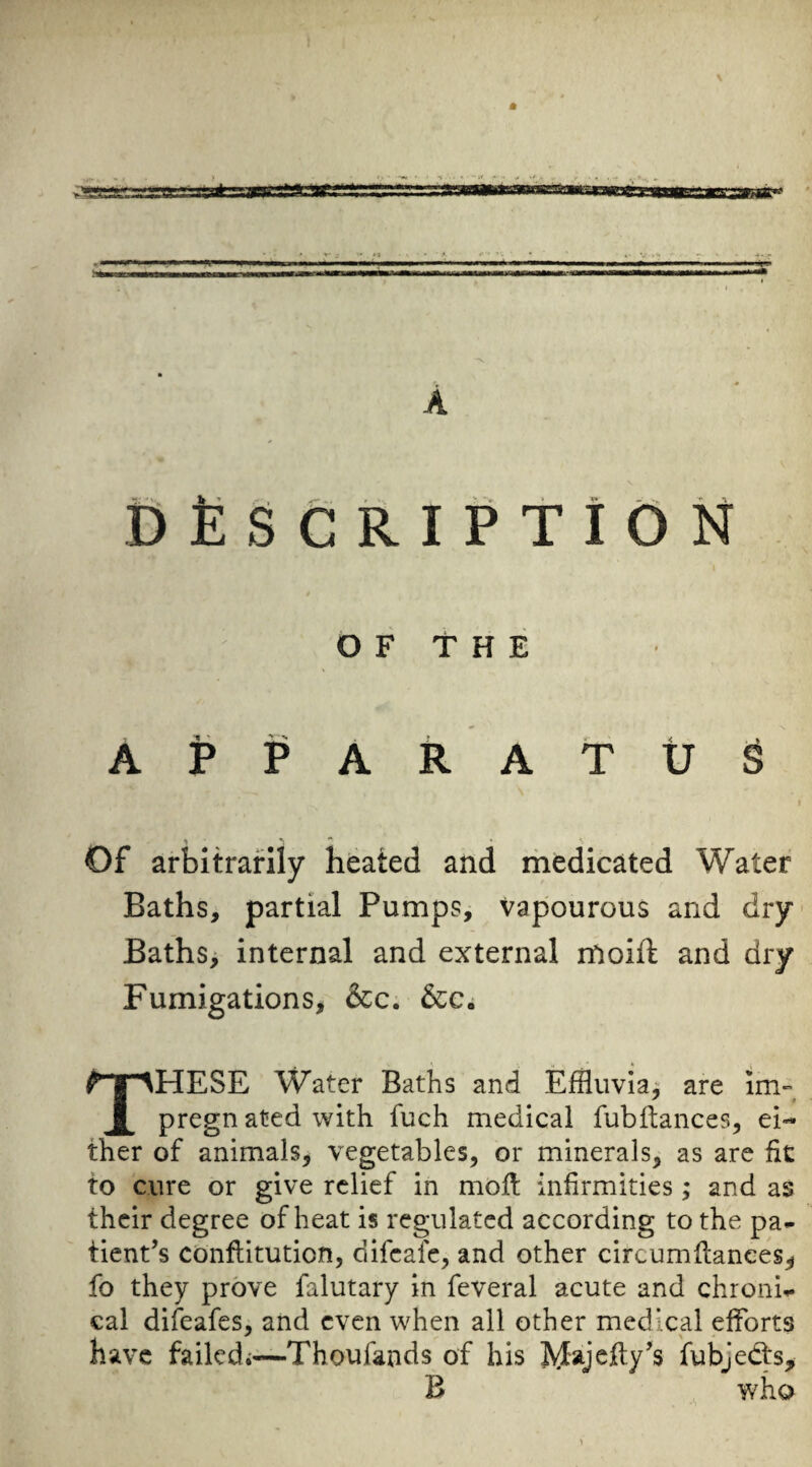 fifiSCRIPTiON O F T H E APPARATUS » Of arbitrarily heated and rhedicated Water Baths, partial Pumps, vapourous and dry' Bathsi internal and external rtioift and dry Fumigations, &c; &c. These Water Baths and Effluvia^ are im- pregn ated with fuch medical fubilances, ei¬ ther of animals, vegetables, or minerals, as are fit to cure or give relief in mofl infirmities; and as their degree of heat is regulated according to the pa* tient’s cbnfiiitution, difeafe, and other circumfiances, fo they prove falutary in feveral acute and chroni* cal difeafes, and even when all other medical efforts have failcdi-^—Thoufands of his Majefiy’s fubjedts^ B who