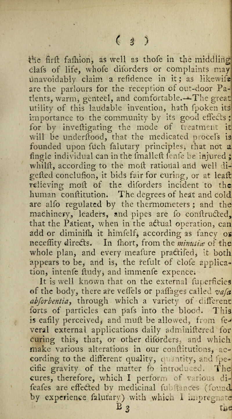 tHc firft faililori, as well as thofe hi the middlin^| clafs of life, whofe diforders or complaints may unavoidably claim a refidence in it; as likewif^* are the parlours for the reception of out-door Pa-^ dents, warm, genteel, and comfortable.-^The great! utility of this laudable invention, hath fpoken itsi importance to the community by its good effecls for by inveftigating the mode of treatment iti will be underftood, that the medicated procefs 13 founded upon fuch falutary principles, that not a fngle individual can in the fmalleft fenfe be injured ; whilif, according to the moll ratioilal and well di- geiled concluhon, it bids fair for curings or at leaft relieving mold of the diforders incident to the human conftitution* The degrees of heat and cold are alfo regulated by the thermoiTieters; and the machinery, leaders, and pipes are fo conilrudled, that the Patient, when in the adlual operation, can add or diminifh it himfelf^ according as fancy os neceffity directs. In Ihort, from the minuiice of the whole plan, and every meafure praeftifed^ [t both appears to be, and is> the refult of clofe applica^ tion, intenfe fludy^ and immenfe ex pence; It is well known that on the external fuf-erhcie3 of the body, there are veflels or paffages called zta/a ahfGrbentia^ through which a variety of difierent forts of particles can pafs into the blood. This is eahly perceived, and muft be allowed, from fe-*' veral external applications daily adminiilered for curing this, that^ or other diforders, and which make various alterations in our conftitutions, ac¬ cording to the different quality, c-uantity, and fpe- cific gravity of the matter fo introduced. Thci cures, therefore, which I perform of various di-» fcafes are effedfed by medicinal fubftances (found; by experience falutary) with which i Lx^pregnate