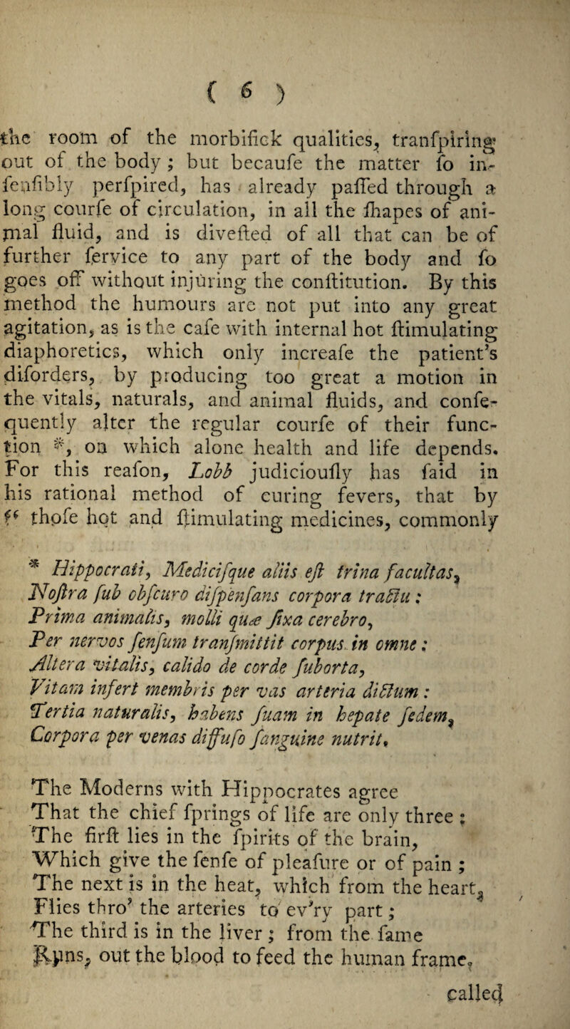 the room of the morbiiiek qualities^, tranfpiring out of the body ; but becaufe the matter fo in- feufibly perfpired, has already palTed through a long courfe of circulation, in all the lhapes of ani- tnal fluid, and is divefted of all that can be of further (ervice to any part of the body and fo goes off without injuring the conflitution. By this method the humours are not put into any great agitation, as is the cafe with internal hot flimulating diaphoretics, which only increafe the patient’s diforders, by producing too great a motion in the vitals, naturals, and animal fluids, and confe- quently alter the regular courfe of their func¬ tion on which alone health and life depends. For this reafon, judicioufly has faid in his rational method of curing fevers, that by thpfe hot and fl;imulating medicines, commonly * Hippocrafty Medicifque aliis eji trina facuUas^ T^ofira fuh obfeuro dijpenfans corpora tradiii: Prima animaks^ molli qu^e fixa cerebro^ Per mrvos fenfum tranjmlttit corpus., in omne: Altera vilalis, calido de corde fuborta, fit am infer t membris per vas arteria didltm : ^ertia naturalise habens fuam in hepate fedem^ Corpora per venas diffufo fanguine nutrit. The Moderns with Hippocrates agree That the chief fprings of life are only three ; The firft lies in the fpirks of the brain. Which give the fenfe of pleafure or of pain ; The next is in the heat, which from the hearty Flies thro’ the arteries to ev’ry part; The third is in the liver; from the fame p.pns^ out the blood to feed the human frame, called /