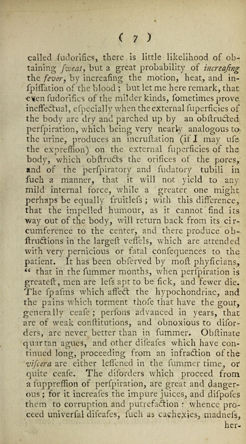 called indorlfics, there is little likelihood of ob¬ taining fweat, but a great probability of increafmg the [every by increahng the motion, heat, and in- fpiffation of the blood; but let me here remark, that •e’^en fudorifics of the milder kinds, fometimes prove ineffectual, efpeciallv when the external fuperficies of the body are dry and parched up by an obftruCted perfpiration, which being very nearly analogous to the urine, produces an incruflation (if 1 may ufe the expreffion) on the external fuperficies of the body, which obflrudts the orifices of the pores, and of the perfpiratory and fudatory tubili in fuch a manner, that it will not yield to any mild internal force, while a greater one might perhaps be equally fruitlefs ; with this difference, that the impelled humour, as it cannot find its way out of the body, will return back from its cir¬ cumference to the center, and there produce^ ob- ffructions in the largeft veffels, which are attended with very pernicious or fatal confequences to the patient. It has been obferved by mod phyficians, that in the fummer months, when perfpiration is greateft, mien are lefs apt to be fick, and fewer die. The fpafms which affeCt the hypochondriac, and the pains which torment thofe that have the gout, generally ceafe ; perfons advanced in years, that are of weak conftitutions, and obnoxious to difor- ders, are never better than in fummer. Obflinate quartan agues, and other difeafes which have con¬ tinued long, proceeding from an infraction of the vifcera are either leffened in the fummer time, or quite ceafe. The diforders which proceed from a fuppreflion of perfpiration, arc great and danger¬ ous ; for it increafes the impure juices, and difpofes them to corruption and putrefaCfion : whence pro¬ ceed univerfal difeafes, fuch as cache;iies, madnefs, her-